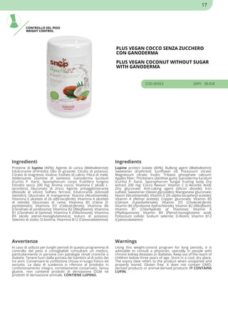 CONTROLLO DEL PESO
WEIGHT CONTROL
PLUS VEGAN COCCO SENZA ZUCCHERO
CON GANODERMA
PLUS VEGAN COCONUT WITHOUT SUGAR
WITH GANODERMA
COD 00353 26PV 38.62€
Ingredienti Ingredients
Proteine di lupino (40%); Agente di carica (Maltodestrina);
Edulcorante (Eritritolo); Olio di girasole; Citrato di potassio;
Citrato di magnesio; Inulina; Fosfato di calcio; Fibra di mele;
Addensante (Gomma di xantano); Ganoderma lucidum
(Curtis) P. Karst. Sporophorum corpo fruttifero fungino
Estratto secco 200 mg; Aroma cocco; Vitamina C (Acido L-
ascorbico); Gluconato di zinco; Agente antiagglomerante
(Biossido di silicio); Solfato ferroso; Edulcorante (Glicosidi
steviolici); Gluconato di manganese; Niacina (Nicotinamide);
Vitamina E (Acetato di DL-alfa-tocoferile); Vitamina A (Acetato
di retinile); Gluconato di rame; Vitamina B5 (Calcio D-
pantotenato); Vitamina D3 (Colecalciferolo); Vitamina B6
(Cloridrato di piridossina); Vitamina B2 (Riboflavina); Vitamina
B1 (Cloridrato di tiamina); Vitamina K (Fillochinone); Vitamina
B9 (Acido pteroil-monoglutammico); Ioduro di potassio;
Selenito di sodio; D-biotina; Vitamina B12 (Cianocobalamina)
Lupine protein isolate (40%); Bulking agent (Maltodextrin);
Sweetener (Erythritol); Sunflower oil; Potassium citrate;
Magnesium citrate; Inulin; Tribasic phosphate calcium;
Apples fiber; Thickeners (Xanthan gum); Ganoderma lucidum
(Curtis) P. Karst. Sporophorum fungal fruiting body Dry
extract 200 mg; Cocco flavour; Vitamin C (L-Ascorbic Acid);
Zinc gluconate; Anti-caking agent (Silicon dioxide); Iron
sulfate; Sweetener (Steviol glycosides); Manganese gluconate;
Niacin (Nicotinamide); Vitamin E (DL-alpha-tocopheryl acetate);
Vitamin A (Retinyl acetate); Copper gluconate; Vitamin B5
(Calcium D-pantothenate); Vitamin D3 (Cholecalciferol);
Vitamin B6 (Pyridoxine hydrochloride); Vitamin B2 (Riboflavin);
Vitamin B1 (Chlorhydrate of Thiamine); Vitamin K
(Phylloquinone); Vitamin B9 (Pteroil-monoglutamic acid);
Potassium iodide; Sodium selenite; D-Biotin; Vitamin B12
(Cyanocobalamin)
Avvertenze Warnings
In caso di utilizzo per lunghi periodi di questo programma di
controllo del peso è consigliabile consultare un medico,
particolarmente in persone con patologie renali croniche o
diabete. Tenere fuori dalla portata dei bambini al di sotto dei
tre anni. Conservare la confezione chiusa in luogo fresco ed
asciutto. La data di scadenza si riferisce al prodotto in
confezionamento integro, correttamente conservato. Senza
glutine. non contiene prodotti di derivazione OGM né
prodotti di derivazione animale. CONTIENE LUPINO.
Using this weight-control program for long periods, it is
advisable to consult a physician, specially in people with
chronic kidney diseases or diabetes. Keep out of the reach of
children below three years of age. Store in a cool, dry place.
The expiry date refers to the product when unopened and
properly stored. Gluten free. it does not contain GMO-
derived products or animal-derived products. IT CONTAINS
LUPIN.
17
 