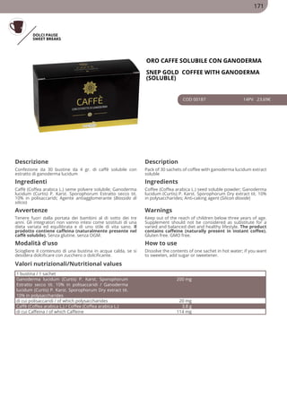 DOLCI PAUSE
SWEET BREAKS
ORO CAFFE SOLUBILE CON GANODERMA
SNEP GOLD COFFEE WITH GANODERMA
(SOLUBLE)
COD 00187 14PV 23.69€
Descrizione Description
Confezione da 30 bustine da 4 gr. di caffè solubile con
estratto di ganoderma lucidum
Pack of 30 sachets of coffee with ganoderma lucidum extract
soluble
Ingredienti Ingredients
Caffè (Coffea arabica L.) seme polvere solubile; Ganoderma
lucidum (Curtis) P. Karst. Sporophorum Estratto secco tit.
10% in polisaccaridi; Agente antiagglomerante (Biossido di
silicio)
Coffee (Coffea arabica L.) seed soluble powder; Ganoderma
lucidum (Curtis) P. Karst. Sporophorum Dry extract tit. 10%
in polysaccharides; Anti-caking agent (Silicon dioxide)
Avvertenze Warnings
Tenere fuori dalla portata dei bambini al di sotto dei tre
anni. Gli integratori non vanno intesi come sostituti di una
dieta variata ed equilibrata e di uno stile di vita sano. Il
prodotto contiene caffeina (naturalmente presente nel
caffè solubile). Senza glutine. senza OGM.
Keep out of the reach of children below three years of age.
Supplement should not be considered as substitute for a
varied and balanced diet and healthy lifestyle. The product
contains caffeine (naturally present in instant coffee).
Gluten free. GMO free.
Modalità d'uso How to use
Sciogliere il contenuto di una bustina in acqua calda, se si
desidera dolcificare con zucchero o dolcificante.
Dissolve the contents of one sachet in hot water; if you want
to sweeten, add sugar or sweetener.
1 bustina / 1 sachet
Ganoderma lucidum (Curtis) P. Karst. Sporophorum
Estratto secco tit. 10% in polisaccaridi / Ganoderma
lucidum (Curtis) P. Karst. Sporophorum Dry extract tit.
10% in polysaccharides
200 mg
di cui polisaccaridi / of which polysaccharides 20 mg
Caffè (Coffea arabica L.) / Coffee (Coffea arabica L.) 3.8 g
di cui Caffeina / of which Caffeine 114 mg
Valori nutrizionali/Nutritional values
171
 
