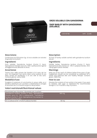 ORZO SOLUBILE CON GANODERMA
SNEP BARLEY WITH GANODERMA
(SOLUBLE)
COD 00188 14PV 23.69€
Descrizione Description
Confenzione da 30 bustine 4 gr. di orzo solubile con estratto
di ganoderma lucidum
30 Pack of barley soluble sachets with ganoderma lucidum
extract
Ingredienti Ingredients
Orzo solubile; Ganoderma lucidum (Curtis) P. Karst.
Sporophorum Estratto secco tit. 10% in polisaccaridi; Agente
antiagglomerante (Biossido di silicio)
Soluble barley; Ganoderma lucidum (Curtis) P. Karst.
Sporophorum Dry extract tit. 10% in polysaccharides; Anti-
caking agent (Silicon dioxide)
Avvertenze Warnings
Tenere fuori dalla portata dei bambini al di sotto dei tre
anni. Gli integratori non vanno intesi come sostituti di una
dieta variata ed equilibrata e di uno stile di vita sano.
Contiene glutine. senza OGM.
Keep out of the reach of children below three years of age.
Supplement should not be considered as substitute for a
varied and balanced diet and healthy lifestyle. Contains
gluten. GMO free.
Modalità d'uso How to use
Sciogliere il contenuto di una bustina in acqua calda, se si
desidera dolcificare con zucchero o dolcificante.Si consiglia
di assumere da 2 a 4 bustine al giorno del prodotto.
Dissolve the contents of one sachet in hot water; if you want
to sweeten, add sugar or sweetener.The recommended
dosage is 2 to 4 sachets a day of product.
Quantitativi per 4 bustine: / Quantities per 4 sachets:
Ganoderma lucidum (Curtis) P. Karst. Sporophorum
Estratto secco tit. 10% in polisaccaridi / Ganoderma
lucidum (Curtis) P. Karst. Sporophorum Dry extract tit.
10% in polysaccharides
800 mg
di cui polisaccaridi / of which polysaccharides 80 mg
Valori nutrizionali/Nutritional values
172
 