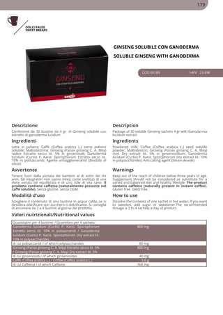 DOLCI PAUSE
SWEET BREAKS
GINSENG SOLUBILE CON GANODERMA
SOLUBLE GINSENG WITH GANODERMA
COD 00189 14PV 23.69€
Descrizione Description
Confezione da 30 bustine da 4 gr. di Ginseng solubile con
estratto di ganoderma lucidum
Package of 30 soluble Ginseng sachets 4 gr with Ganoderma
lucidum extract
Ingredienti Ingredients
Latte in polvere; Caffè (Coffea arabica L.) seme polvere
solubile; Maltodestrina; Ginseng (Panax ginseng C. A. Mey)
radice Estratto secco tit. 5% in ginsenosidi; Ganoderma
lucidum (Curtis) P. Karst. Sporophorum Estratto secco tit.
10% in polisaccaridi; Agente antiagglomerante (Biossido di
silicio)
Powdered milk; Coffee (Coffea arabica L.) seed soluble
powder; Maltodextrin; Ginseng (Panax ginseng C. A. Mey)
root Dry extract tit. 5% in ginsenosidium; Ganoderma
lucidum (Curtis) P. Karst. Sporophorum Dry extract tit. 10%
in polysaccharides; Anti-caking agent (Silicon dioxide)
Avvertenze Warnings
Tenere fuori dalla portata dei bambini al di sotto dei tre
anni. Gli integratori non vanno intesi come sostituti di una
dieta variata ed equilibrata e di uno stile di vita sano. Il
prodotto contiene caffeina (naturalmente presente nel
caffè solubile). Senza glutine. senza OGM.
Keep out of the reach of children below three years of age.
Supplement should not be considered as substitute for a
varied and balanced diet and healthy lifestyle. The product
contains caffeine (naturally present in instant coffee).
Gluten free. GMO free.
Modalità d'uso How to use
Sciogliere il contenuto di una bustina in acqua calda, se si
desidera dolcificare con zucchero o dolcificante. Si consiglia
di assumere da 2 a 4 bustine al giorno del prodotto.
Dissolve the contents of one sachet in hot water; if you want
to sweeten, add sugar or sweetener.The recommended
dosage is 2 to 4 sachets a day of product.
Quantitativi per 4 bustine: / Quantities per 4 sachets:
Ganoderma lucidum (Curtis) P. Karst. Sporophorum
Estratto secco tit. 10% in polisaccaridi / Ganoderma
lucidum (Curtis) P. Karst. Sporophorum Dry extract tit.
10% in polysaccharides
800 mg
di cui polisaccaridi / of which polysaccharides 80 mg
Ginseng (Panax ginseng C. A. Mey) Estratto secco tit. 5%
/ Ginseng (Panax ginseng C. A. Mey) Dry extract tit. 5%
800 mg
di cui ginsenosidi / of which ginsenosides 40 mg
Caffè (Coffea arabica L.) / Coffee (Coffea arabica L.) 5.6 g
di cui Caffeina / of which Caffeine 168 mg
Valori nutrizionali/Nutritional values
173
 