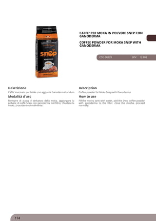 CAFFE' PER MOKA IN POLVERE SNEP CON
GANODERMA
COFFEE POWDER FOR MOKA SNEP WITH
GANODERMA
COD 00129 8PV 12.88€
Descrizione Description
Caffe' macinato per Moka con aggiunta Ganoderma lucidum Coffee powder for Moka Snep with Ganoderma
Modalità d'uso How to use
Riempire di acqua il serbatoio della moka, aggiungere la
polvere di caffè Snep con ganoderma nel filtro, chiudere la
moka, procedere normalmente.
Fill the mocha tank with water, add the Snep coffee powder
with ganoderma to the filter, close the mocha, proceed
normally.
174
 