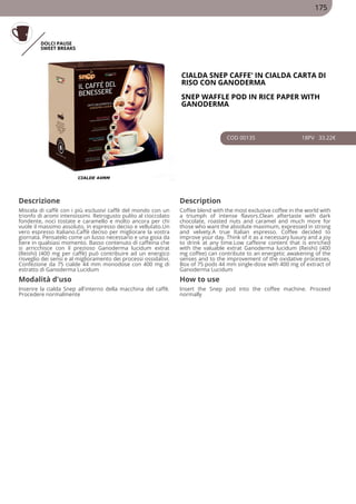 DOLCI PAUSE
SWEET BREAKS
CIALDA SNEP CAFFE' IN CIALDA CARTA DI
RISO CON GANODERMA
SNEP WAFFLE POD IN RICE PAPER WITH
GANODERMA
COD 00135 18PV 33.22€
Descrizione Description
Miscela di caffè con i più esclusivi caffè del mondo con un
trionfo di aromi intensissimi. Retrogusto pulito al cioccolato
fondente, noci tostate e caramello e molto ancora per chi
vuole il massimo assoluto, in espresso deciso e vellutato.Un
vero espresso Italiano.Caffè deciso per migliorare la vostra
giornata. Pensatelo come un lusso necessario e una gioia da
bere in qualsiasi momento. Basso contenuto di caffeina che
si arricchisce con il prezioso Ganoderma lucidum extrat
(Reishi) (400 mg per caffè) può contribuire ad un energico
risveglio dei sensi e al miglioramento dei processi ossidativi.
Confezione da 75 cialde 44 mm monodose con 400 mg di
estratto di Ganoderma Lucidum
Coffee blend with the most exclusive coffee in the world with
a triumph of intense flavors.Clean aftertaste with dark
chocolate, roasted nuts and caramel and much more for
those who want the absolute maximum, expressed in strong
and velvety.A true Italian espresso. Coffee decided to
improve your day. Think of it as a necessary luxury and a joy
to drink at any time.Low caffeine content that is enriched
with the valuable extrat Ganoderma lucidum (Reishi) (400
mg coffee) can contribute to an energetic awakening of the
senses and to the improvement of the oxidative processes.
Box of 75 pods 44 mm single-dose with 400 mg of extract of
Ganoderma Lucidum
Modalità d'uso How to use
Inserire la cialda Snep all'interno della macchina del caffè.
Procedere normalmente
Insert the Snep pod into the coffee machine. Proceed
normally
175
 