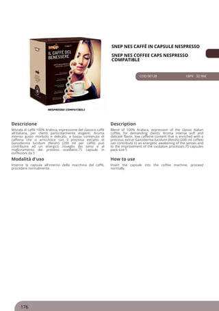 SNEP NES CAFFÈ IN CAPSULE NESPRESSO
SNEP NES COFFEE CAPS NESPRESSO
COMPATIBLE
COD 00128 18PV 32.96€
Descrizione Description
Miscela di caffè 100% Arabica, espressione del classico caffè
all'italiana, per clienti particolarmente esigenti. Aroma
intenso gusto morbido e delicato, a basso contenuto di
caffeina che si arricchisce con il prezioso estratto di
Ganoderma lucidum (Reishi) (200 ml per caffè) può
contribuire ad un energico risveglio dei sensi e al
miglioramento dei processi ossidativi.75 capsule in
confezioni da 5
Blend of 100% Arabica, expression of the classic Italian
coffee, for demanding clients. Aroma intense soft and
delicate flavor, low caffeine content that is enriched with a
precious extrat Ganoderma lucidum (Reishi) (200 ml coffee)
can contribute to an energetic awakening of the senses and
to the improvement of the oxidative processes.75 capsules
pack size 5
Modalità d'uso How to use
Inserire la capsula all'interno della macchina del caffè,
procedere normalmente.
Insert the capsule into the coffee machine, proceed
normally.
176
 