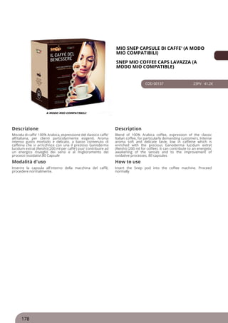 MIO SNEP CAPSULE DI CAFFE' (A MODO
MIO COMPATIBILI)
SNEP MIO COFFEE CAPS LAVAZZA (A
MODO MIO COMPATIBLE)
COD 00137 23PV 41.2€
Descrizione Description
Miscela di caffe' 100% Arabica, espressione del classico caffe'
all'italiana, per clienti particolarmente esigenti. Aroma
intenso gusto morbido e delicato, a basso contenuto di
caffeina che si arricchisce con una il prezioso Ganoderma
lucidum extrat (Reishi) (200 ml per caffe') puo' contribuire ad
un energico risveglio dei sensi e al miglioramento dei
processi ossidativi.80 Capsule
Blend of 100% Arabica coffee, expression of the classic
Italian coffee, for particularly demanding customers. Intense
aroma soft and delicate taste, low in caffeine which is
enriched with the precious Ganoderma lucidum extrat
(Reishi) (200 ml for coffee). It can contribute to an energetic
awakening of the senses and to the improvement of
oxidative processes. 80 capsules
Modalità d'uso How to use
Inserire la capsula all'interno della macchina del caffè,
procedere normalmente.
Insert the Snep pod into the coffee machine. Proceed
normally
178
 