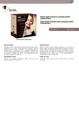DOLCI PAUSE
SWEET BREAKS
POINT SNEP CAPSULE LAVAZZA POINT
COMPATIBILE
SNEP POINT COFFEE CAPS LAVAZZA POINT
COMPATIBLE
COD 00138 22PV 34.61€
Descrizione Description
Miscela di caffè 100% Arabica, espressione del classico caffè
all'italiana, per clienti particolarmente esigenti. Aroma
intenso gusto morbido e delicato, a basso contenuto di
caffeina che si arricchisce con il prezioso Ganoderma
lucidum extrat (Reishi) (200 ml per caffè) può contribuire ad
un energico risveglio dei sensi e al miglioramento dei
processi ossidativi.60 Capsule
Blend of 100% Arabica coffee, expression of the classic
Italian coffee, for particularly demanding customers. Intense
aroma soft and delicate taste, low in caffeine which is
enriched with the precious Ganoderma lucidum extrat
(Reishi) (200 ml for coffee). It can contribute to an energetic
awakening of the senses and to the improvement of
oxidative processes. 60 capsules
Modalità d'uso How to use
Inserire la capsula all'interno della macchina del
caffè,procedere normalmente.
Insert the Snep pod into the coffee machine. Proceed
normally
179
 