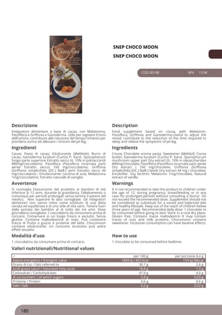 SNEP CHOCO MOON
SNEP CHOCO MOON
COD 00198 8PV 13.9€
Descrizione Description
Integratore alimentare a base di cacao, con Melatonina,
Passiflora e Griffonia e Ganoderma. Utile per regolare il tono
dell'umore, contribuire alla riduzione del tempo richiesto per
prendere sonno ed alleviare i sintomi del jet leg.
Food supplement based on cocoa, with Melatonin,
Passiflora, Griffonia and Ganoderma.Useful to adjust the
mood, contribute to the reduction of the time required to
sleep and relieve the symptoms of jet leg.
Ingredienti Ingredients
Cacao; Pasta di cacao; Edulcorante (Maltitolo); Burro di
cacao; Ganoderma lucidum (Curtis) P. Karst. Sporophorum
fungo parte superiore Estratto secco tit. 10% in polisaccaridi
880mg/cioccolatino; Passiflora (Passiflora incarnata parti
aeree Estratto secco) 160 mg/cioccolatino; Griffonia
(Griffonia simplicifolia (DC.) Baill.) semi Estratto secco 44
mg/cioccolatino ; Emulsionante: Lecitina di soia; Melatonina
1mg/cioccolatino; Estratto naturale di vaniglia
Cocoa; Chocolate aroma pasta; Sweetener (Maltitol); Cocoa
butter; Ganoderma lucidum (Curtis) P. Karst. Sporophorum
mushroom upper part Dry extract tit. 10% in olysaccharides
880mg/chocolate; Passiflora (Passiflora incarnata parti aeree
Dry extract ) 160 mg/chocolate; Griffonia (Griffonia
simplicifolia (DC.) Baill.) Seeds Dry extract 44 mg / chocolate;
Emulsifier: Soy lecithin; Melatonin 1mg/chocolate; Natural
extract of vanilla
Avvertenze Warnings
Si sconsiglia l’assunzione del prodotto ai bambini di età
inferiore ai 12 anni, durante la gravidanza, l’allattamento o
comunque per periodi prolungati senza sentire il parere del
medico. Non superare le dosi consigliate. Gli integratori
alimentari non vanno intesi come sostituto di una dieta
variata ed equilibrata e di uno stile di vita sano. Tenere fuori
dalla portata dei bambini al di sotto dei tre anni. Dose
giornaliera consigliata: 1 cioccolatino da consumare prima di
coricarsi. Conservare in un luogo fresco e asciutto. Senza
glutine. Contiene maltodestrine di mais. Può contenere
tracce di frutta a guscio e proteine del latte. Chocomoon
contiene edulcorante. Un consumo eccessivo può avere
effetti lassativi.
It is not recommended to take the product to children under
the age of 12, during pregnancy, breastfeeding or in any
case for prolonged periods without consulting a doctor. Do
not exceed the recommended dose. Supplement should not
be considered as substitute for a varied and balanced diet
and healthy lifestyle. Keep out of the reach of children below
three years of age. Recommended daily dose: 1 chocolate to
be consumed before going to bed. Store in a cool dry place.
Gluten free. Contains maize maltodextrin It may contain
traces of nuts and milk proteins. Chocomoon contains
sweetener. Excessive consumption can have laxative effects.
Modalità d'uso How to use
1 cioccolatino da consumare prima di coricarsi. 1 chocolate to be consumed before bedtime.
/ per 100 g per porzione 8,4 g
Valore energetico / Energetic value 1889 kj / 452 kcal 159 kj/38kcal
Grassi di cui: / fats referred to 30,7 g 2,6 g
Acidi grassi saturi / Saturated fatty acids 18,4 g 1,5 g
Carboidrati / Carbohydrates 47,9 g 4,0 g
di cui zuccheri: / of which sugars: 0,4 g 0,03 g
Proteine / Protein 6,6 g 0,6 g
Sale / Salt 0,2 g 0,02 g
Valori nutrizionali/Nutritional values
180
 