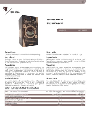 DOLCI PAUSE
SWEET BREAKS
SNEP CHOCO CUP
SNEP CHOCO CUP
COD 00199 14PV 22.66€
Descrizione Description
Cioccolata in tazza con Ganoderma 10 bustine da 27 gr. Soluble Chocolate with Ganoderma 10 sachets of 27 gr.
Ingredienti Ingredients
Maltitolo; Amido di mais; Ganoderma lucidum (Curtis) P.
Karst. Sporophorum fungo parte superiore Estratto secco
tit.10% in polisaccaridi 2g/bustina da 27g
Maltitol; Corn starch; Ganoderma lucidum (Curtis) P. Karst.
Sporophorum mushroom upper part Dry extract tit. 10% in
polysaccharides 2g / sachet of 27g
Avvertenze Warnings
Una bustina al giorno. Non superare le dosi consigliate. Gli
integratori alimentari non vanno intesi come sostituto di una
dieta variata ed equilibrata e di uno stile di vita sano. Si
sconsiglia l’assunzione del prodotto ai bambini, durante la
gravidanza e l’allattamento, o comunque per periodi
prolungati senza consultare il parere del medico. Con
edulcorante (maltitolo).
une sachet a day. Do not exceed the recommended dose.
Supplement should not be considered as substitute for a
varied and balanced diet and healthy lifestyle. It is not
recommended to take the product to children, during
pregnancy and breastfeeding, or for prolonged periods
without consulting the doctor. With sweetener (maltitol).
Modalità d'uso How to use
una bustina al giorno. Si sconsiglia l’assunzione del prodotto
ai bambini al di sotto dei 3 anni di età , durante la
gravidanza, l’allattamento o comunque per periodi
prolungati senza sentire il parere del medico.
One sachet a day. We do not recommend taking the product
to children under 3 years of age, during pregnancy,
breastfeeding or in any case for prolonged periods without
hearing the opinion of the doctor.
Valore energetico / Energetic value per 100 g di prodotto in
polvere
per porzione/ 27 g di prodotto in
polvere
Valore energetico / Energetic value 408 kj / 98 Kcal 111 kj / 25 Kcal
Grassi di cui / fats referred to 2,8 g 1,0 g
Acidi grassi saturi / Saturated fatty acids 1,7 g 0,5 g
Carboidrati / carbohydrates 71,5 g 19,0 g
Di cui: zuccheri / of which sugars 0,2 g 0,05 g
Proteine / Protein 6,9 g 2,0 g
Sale / Salt 0,08 g 0,1 g
Valori nutrizionali/Nutritional values
181
 