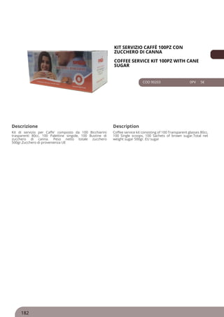 KIT SERVIZIO CAFFÈ 100PZ CON
ZUCCHERO DI CANNA
COFFEE SERVICE KIT 100PZ WITH CANE
SUGAR
COD 90203 0PV 5€
Descrizione Description
Kit di servizio per Caffe' composto da 100 Bicchierini
trasparenti 80cc, 100 Palettine singole, 100 Bustine di
zucchero di canna. Peso netto totale zucchero
500gr.Zucchero di provenienza UE
Coffee service kit consisting of 100 Transparent glasses 80cc,
100 Single scoops, 100 Sachets of brown sugar.Total net
weight sugar 500gr. EU sugar
182
 
