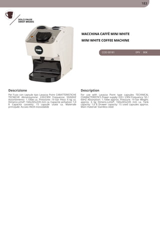 DOLCI PAUSE
SWEET BREAKS
MACCHINA CAFFÈ MINI WHITE
MINI WHITE COFFEE MACHINE
COD 00181 0PV 80€
Descrizione Description
Per l'uso con capsule tipo Lavazza Point CARATTERISTICHE
TECNICHE Alimentazione: 220/230V Frequenza: 50/60HZ
Assorbimento: 1.100w ca. Pressione: 19 bar Peso: 6 kg ca.
Dimens.LxHxP: 160x265x335 mm ca. Capacità serbatoio: 1,0
lt Capacità cassetto: 15 capsule usate ca. Materiale
principale: Acciaio INOX inossidabile
For use with Lavazza Point type capsules TECHNICAL
CHARACTERISTICS Power supply: 220 / 230V Frequency: 50 /
60HZ Absorption: 1.100w approx. Pressure: 19 bar Weight:
approx. 6 kg Dimens.LxHxP: 160x265x335 mm ca. Tank
capacity: 1,0 lt Drawer capacity: 15 used capsules approx.
Main material: Stainless steel
183
 