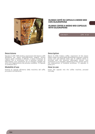 OLIMAX CAFFÈ IN CAPSULE A MODO MIO
CON OLEUROPEINA
OLIMAX COFFEE A MODO MIO CAPSULES
WITH OLEUROPEINE
COD 00271 23PV 41.2€
Descrizione Description
Miscela di caffè 100% Arabica, espressione del classico caffè
all'italiana, per clienti particolarmente esigenti. Aroma
intenso gusto morbido e delicato, a basso contenuto di
caffeina che si arricchisce con il prezioso estratto di
Oleuropeina. Può contribuire ad un energico risveglio dei
sensi e al miglioramento dei processi ossidativi. 75 capsule
in confezioni da 5
Blend of 100% Arabica coffee, expression of the classic
Italian coffee, for particularly demanding customers. Intense
aroma soft and delicate taste, low in caffeine which is
enriched with the precious Oleuropein extract. Can
contribute to an energetic awakening of the senses and to
the improvement of oxidative processes. 75 capsules in
packs of 5
Modalità d'uso How to use
Inserire la capsula all'interno della macchina del caffè,
procedere normalmente.
Insert the capsule into the coffee machine, proceed
normally.
184
 