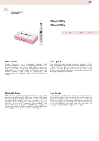 CURA DEL CORPO
BODY CARE
DREAM VISION
DREAM VISION
COD 75198 15PV 40.17€
Descrizione Description
Questo dispositivo per il massaggio riscaldato degli
occhi,con vibrazioni e fotoni include una vibrazione ad alta
frequenza, include compressioni calde e luce rossa e viene
utilizzato con crema per gli occhi e altri prodotti per la cura
della pelle, per una pelle radiosa e compatta intorno agli
occhi.Il modello unico, facile da trasportare, offre
un’esperienza di massaggio degli occhi confortevole ed
intima.
This Intelligent eye beauty massager integrates high-
frequency vibration, hot compression and red light care, and
is used together with eye cream and other skin care
products to make the eye skin radiant and firm. Unique
design, easy to carry, it brings a comfortable and intimate
massage experience to the eyes.
Modalità d'uso How to use
Utilizzare una quantità adeguata di crema per gli occhi e
applicarla uniformemente sulla zona trattata della pelle.
Premere il pulsante ON/OFF.Premere di nuovo il pulsante
per cambiare la modalità e premere i pulsanti “+” / “-” per
regolare il livello di temperatura.Prendere il dispositivo ed
utilizzare la testina di massaggio conformemente alle
istruzioni.Premere il pulsante ON/OFF per spegnere il
dispositivo dopo ogni utilizzo.Pulire la testina del dispositivo
di massaggio con un panno asciutto o un tovagliolo
Use a relevant quantity of eye cream and apply it evenly in
the treated skin area.Press the on/off button.Press again the
button to change the mode, and press the “+” / “-” buttons to
adjust the relevant temperature level.Grab the device and
use the massage head according to the indications.Press the
on/off button to stop the device after each use. Clean the
massage device head with a dry towel or napkin
187
 