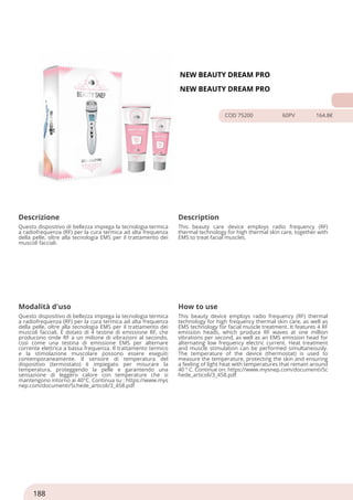 NEW BEAUTY DREAM PRO
NEW BEAUTY DREAM PRO
COD 75200 60PV 164.8€
Descrizione Description
Questo dispositivo di bellezza impiega la tecnologia termica
a radiofrequenza (RF) per la cura termica ad alta frequenza
della pelle, oltre alla tecnologia EMS per il trattamento dei
muscoli facciali.
This beauty care device employs radio frequency (RF)
thermal technology for high thermal skin care, together with
EMS to treat facial muscles.
Modalità d'uso How to use
Questo dispositivo di bellezza impiega la tecnologia termica
a radiofrequenza (RF) per la cura termica ad alta frequenza
della pelle, oltre alla tecnologia EMS per il trattamento dei
muscoli facciali. È dotato di 4 testine di emissione RF, che
producono onde RF a un milione di vibrazioni al secondo,
così come una testina di emissione EMS per alternare
corrente elettrica a bassa frequenza. Il trattamento termico
e la stimolazione muscolare possono essere eseguiti
contemporaneamente. Il sensore di temperatura del
dispositivo (termostato) è impiegato per misurare la
temperatura, proteggendo la pelle e garantendo una
sensazione di leggero calore con temperature che si
mantengono intorno ai 40°C. Continua su : https://www.mys
nep.com/documenti/Schede_articoli/3_458.pdf
This beauty device employs radio frequency (RF) thermal
technology for high frequency thermal skin care, as well as
EMS technology for facial muscle treatment. It features 4 RF
emission heads, which produce RF waves at one million
vibrations per second, as well as an EMS emission head for
alternating low frequency electric current. Heat treatment
and muscle stimulation can be performed simultaneously.
The temperature of the device (thermostat) is used to
measure the temperature, protecting the skin and ensuring
a feeling of light heat with temperatures that remain around
40 ° C. Continue on: https://www.mysnep.com/documenti/Sc
hede_articoli/3_458.pdf
188
 