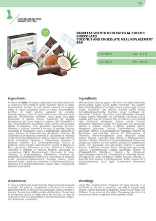 CONTROLLO DEL PESO
WEIGHT CONTROL
BARRETTA SOSTITUTO DI PASTO AL COCCO E
CIOCCOLATO
COCONUT AND CHOCOLATE MEAL REPLACEMENT
BAR
COD 00230 16PV 31.87€
COD 00232 48PV 88.52€
Ingredienti Ingredients
Proteine del latte; Sciroppo di glucosio; Cioccolato fondente
di copertura 16% (Pasta di cacao; Zucchero; Burro di cacao;
Emulsionante: Lecitina di soia; Aroma naturale di vaniglia);
Pasta di cacao; Zucchero; Burro di cacao; Emulsionante:
Lecitina di soia; Aroma naturale di vaniglia;
Isomaltooligosaccaridi; Sciroppo di fruttosio; Olio di semi di
girasole; Umidificante: Sorbitolo; Pasta gusto cioccolato
(Cioccolato in polvere (Cacao; Zucchero)); Oli vegetali
(girasole,cocco); Cacao magro in polvere; Mix Vitaminico e
sali minerali (Fosfato di potassio; Sodio citrato; Calcio fosfato;
Ossido di Magnesio; Ferro gluconato; Gluconato di zinco;
Vitamina E acetato; Vitamina A (Acetato di retinile); Niacina;
Gluconato di manganese; Calcio D-pantotenato; Gluconato di
rame; Vitamina D (Colecalciferolo); Riboflavina; Vitamina B6
(Cloridrato di piridossina); Vitamina B1 (Cloridrato di tiamina);
Acido pteroil-monoglutammico; Potassio ioduro; Sodio selenito;
Acido L-ascorbico; Vitamina K (Fillochinone); Vitamina H
(Biotina); Vitamina B12 (Cianocobalamina)); Fosfato di
potassio; Sodio citrato; Calcio fosfato; Ossido di Magnesio;
Ferro gluconato; Gluconato di zinco; Vitamina E acetato;
Vitamina A (Acetato di retinile); Niacina; Gluconato di
manganese; Calcio D-pantotenato; Gluconato di rame;
Vitamina D (Colecalciferolo); Riboflavina; Vitamina B6
(Cloridrato di piridossina); Vitamina B1 (Cloridrato di tiamina);
Acido pteroil-monoglutammico; Potassio ioduro; Sodio
selenito; Acido L-ascorbico; Vitamina K (Fillochinone); Biotina;
Vitamina B12 (Cianocobalamina); Cocco rapè; Conservante
(Sorbato di potassio)
Milk proteins; Glucose syrup; 16% Dark chocolate (Chocolate
aroma pasta; Sugar; Cocoa butter; Emulsifier: Soy lecithin;
Natural vanilla flavor); Chocolate aroma pasta; Sugar; Cocoa
butter; Emulsifier: Soy lecithin; Natural vanilla flavor;
Isomaltooligosaccharide; Fructose syrup; Sunflower oil;
Humidifier: Sorbitol; Chocolate paste (Powdered chocolate
(Cocoa; Sugar)); Vegetable oils (sunflower, coconut); Cocoa
powder with low fat contents; Mix of vitamins and mineral
salts (Potassium phosphate; Sodium citrate; Calcium
phosphate; Magnesium oxide; Iron gluconate; Zinc gluconate;
Vitamin E acetate; Vitamin A (Retinyl acetate); Niacin;
Manganese gluconate; Calcium D-pantothenate; Copper
gluconate; Vitamin D (Cholecalciferol); Riboflavin; Vitamin B6
(Pyridoxine hydrochloride); Vitamin B1 (Chlorhydrate of
Thiamine); Pteroil-monoglutamic acid; Potassium iodide;
Sodium selenite; L-Ascorbic Acid; Vitamin K (Phylloquinone);
Vitamin H (Biotin); Vitamin B12 (Cyanocobalamin)); Potassium
phosphate; Sodium citrate; Calcium phosphate; Magnesium
oxide; Iron gluconate; Zinc gluconate; Vitamin E acetate;
Vitamin A (Retinyl acetate); Niacin; Manganese gluconate;
Calcium D-pantothenate; Copper gluconate; Vitamin D
(Cholecalciferol); Riboflavin; Vitamin B6 (Pyridoxine
hydrochloride); Vitamin B1 (Chlorhydrate of Thiamine); Pteroil-
monoglutamic acid; Potassium iodide; Sodium selenite; L-
Ascorbic Acid; Vitamin K (Phylloquinone); Biotin; Vitamin B12
(Cyanocobalamin); Coco rapè; Preservative (Potassium
sorbate)
Avvertenze Warnings
In caso di utilizzo per lunghi periodi di questo programma di
controllo del peso è consigliabile consultare un medico,
particolarmente in persone con patologie renali croniche o
diabete. Tenere fuori dalla portata dei bambini. Conservare
la confezione chiusa in luogo fresco ed asciutto. La data di
scadenza si riferisce al prodotto in confezionamento integro,
correttamente conservato.
Using this weight-control program for long periods, it is
advisable to consult a physician, specially in people with
chronic kidney diseases or diabetes. Keep Out Of Reach Of
Children. Store in a cool, dry place. The expiry date refers to
the product when unopened and properly stored.
19
 