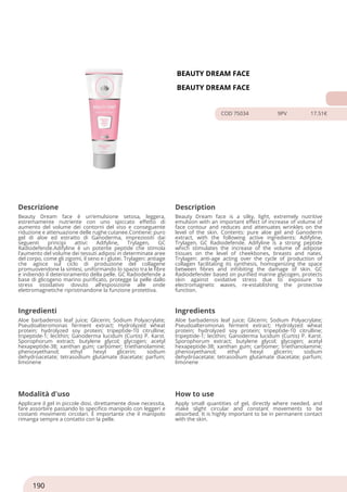BEAUTY DREAM FACE
BEAUTY DREAM FACE
COD 75034 9PV 17.51€
Descrizione Description
Beauty Dream face è un’emulsione setosa, leggera,
estremamente nutriente con uno spiccato effetto di
aumento del volume dei contorni del viso e conseguente
riduzione e attenuazione delle rughe cutanee.Contiene: puro
gel di aloe ed estratto di Ganoderma, impreziositi dai
seguenti principi attivi: Adifyline, Trylagen, GC
Radiodefende.Adifyline è un potente peptide che stimola
l’aumento del volume dei tessuti adiposi in determinate aree
del corpo, come gli zigomi, il seno e i glutei. Trylagen: antiage
che agisce sul ciclo di produzione del collagene
promuovendone la sintesi, uniformando lo spazio tra le fibre
e inibendo il deterioramento della pelle. GC Radiodefende a
base di glicogeno marino purificato, protegge la pelle dallo
stress ossidativo dovuto all’esposizione alle onde
elettromagnetiche ripristinandone la funzione protettiva.
Beauty Dream face is a silky, light, extremely nutritive
emulsion with an important effect of increase of volume of
face contour and reduces and attenuates wrinkles on the
level of the skin. Contents: pure aloe gel and Ganoderm
extract, with the following active ingredients: Adifyline,
Trylagen, GC Radiodefende. Adifyline is a strong peptide
which stimulates the increase of the volume of adipose
tissues on the level of cheekbones, breasts and nates.
Trylagen: anti-age acting over the cycle of production of
collagen facilitating its synthesis, homogenizing the space
between fibres and inhibiting the damage of skin. GC
Radiodefender based on purified marine glycogen, protects
skin against oxidative stress due to exposure to
electromagnetic waves, re-establishing the protective
function.
Ingredienti Ingredients
Aloe barbadensis leaf juice; Glicerin; Sodium Polyacrylate;
Pseudoalteromonas ferment extract; Hydrolyzed wheat
protein; hydrolyzed soy protein; tripeptide-10 citrulline;
tripeptide-1; lecithin; Ganoderma lucidum (Curtis) P. Karst.
Sporophorum extract; butylene glycol; glycogen; acetyl
hexapeptide-38; xanthan gum; carbomer; triethanolamine;
phenoxyethanol; ethyl hexyl glicerin; sodium
dehydroacetate; tetrasodium glutamate diacetate; parfum;
limonene
Aloe barbadensis leaf juice; Glicerin; Sodium Polyacrylate;
Pseudoalteromonas ferment extract; Hydrolyzed wheat
protein; hydrolyzed soy protein; tripeptide-10 citrulline;
tripeptide-1; lecithin; Ganoderma lucidum (Curtis) P. Karst.
Sporophorum extract; butylene glycol; glycogen; acetyl
hexapeptide-38; xanthan gum; carbomer; triethanolamine;
phenoxyethanol; ethyl hexyl glicerin; sodium
dehydroacetate; tetrasodium glutamate diacetate; parfum;
limonene
Modalità d'uso How to use
Applicare il gel in piccole dosi, direttamente dove necessita,
fare assorbire passando lo specifico manipolo con leggeri e
costanti movimenti circolari. È importante che il manipolo
rimanga sempre a contatto con la pelle.
Apply small quantities of gel, directly where needed, and
make slight circular and constant movements to be
absorbed. It is highly important to be in permanent contact
with the skin.
190
 