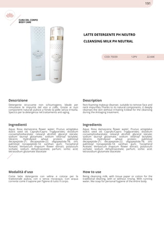 CURA DEL CORPO
BODY CARE
LATTE DETERGENTE PH NEUTRO
CLEANSING MILK PH NEUTRAL
COD 75030 12PV 22.66€
Descrizione Description
Detergente struccante non schiumogeno. Ideale per
rimuovere le impurità del viso e collo. Grazie ai suoi
componenti naturali pulisce a fondo la pelle senza irritarla.
Specico per la detergenza nel trattamento anti-aging.
Non-foaming makeup cleanser, suitable to remove face and
neck impurities.Thanks to its natural components, it deeply
cleanses the skin without irritating it.Ideal for the cleansing
during the Antiaging treatment.
Ingredienti Ingredients
Aqua; Rosa damascena flower water; Prunus amigdalus
dulcis seed oil; Caprylic/Capric Tryglycerides; disodium
cocoamphodiacetate; cetearyl alcohol; glyceryl sterate;
sodium lauroyl glutamate; sodium stearoyl lactylate;
Glicerin; Hydrolyzed wheat protein; palmitoyl
decapeptide-21; decapeptide-22; oligopeptide-78; zinc
palmitoyl nonapeptide-14; xanthan gum; Tocopheryl
Acetate; Verbascum thapsum flower extract; potassium
sorbate; sodium dehydroacetate; parfum; sorbic acid;
tetrasodium glutamate diacetate
Aqua; Rosa damascena flower water; Prunus amigdalus
dulcis seed oil; Caprylic/Capric Tryglycerides; disodium
cocoamphodiacetate; cetearyl alcohol; glyceryl sterate;
sodium lauroyl glutamate; sodium stearoyl lactylate;
Glicerin; Hydrolyzed wheat protein; palmitoyl
decapeptide-21; decapeptide-22; oligopeptide-78; zinc
palmitoyl nonapeptide-14; xanthan gum; Tocopheryl
Acetate; Verbascum thapsum flower extract; potassium
sorbate; sodium dehydroacetate; parfum; sorbic acid;
tetrasodium glutamate diacetate
Modalità d'uso How to use
Come latte detergente con veline e cotone per la
tradizionale pulizia, con o senza risciacquo. Con acqua
corrente come il sapone per l’igiene di tutto il corpo.
Being cleansing milk, with tissue paper or cotton for the
traditional cleaning, with or without rinsing. With running
water, like soap for personal hygiene of the entire body
191
 