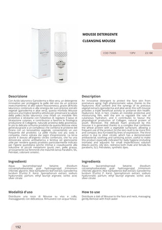 MOUSSE DETERGENTE
CLEANSING MOUSSE
COD 75005 13PV 23.18€
Descrizione Description
Con Acido Ialuronico Ganoderma e Aloe vera, un detergente
innovativo per proteggere la pelle del viso da un precoce
invecchiamento: di alto valore fitocosmetico, grazie all'Acido
Ialuronico contenuto e alla sinergia dei suoi preziosi estratti
vegetali (ganoderma e aloe vera), questa morbida Mousse
assicura una triplice benefica attività per preservare la salute
della pelle.L'Acido Ialuronico crea infatti un invisibile film
protettivo e idratante con l'obiettivo di regolare il tasso di
idratazione cutaneo, e contribuisce a favorire la fisiologica
produzione di Collagene, naturale proteina della giovinezza.
In più la delicata schiuma prodotta da questa Mousse viene
generata grazie a un complesso che combina le proteine del
Grano con un tensioattivo vegetale, consentendo un uso
frequente del prodotto. La pelle risulta così più soda e
compatta, meno solcata dai segni d'espressione. La terza
azione è dovuta all'argento citrato contenuto, che ha una
dimostrata azione antibatterica e lenitiva ed igienizzante
utile per rendere questo prodotto particolarmente indicato
per l'igiene quotidiana (anche intima) e coaudiuvante alla
soluzione di piccoli inestetismi (punti neri, pelle grassa,
arrossamenti) sia femminili che maschili.Senza Parabeni, Sls,
Petrolati, coloranti sintetici.
An innovative detergent to protect the face skin from
premature aging: high phytocosmetic value, thanks to the
Hyaluronic Acid content and the synergy of its precious
vegetal extracts (ganoderma and aloe vera), this soft mousse
provides a triple beneficial activity to preserve skin health.
Hyaluronic Acid, in fact, creates an invisible protective and
moisturizing film, with the aim to regulate the rate of
cutaneous hydration, and it contributes to favour the
physiological production of Collagen, natural protein of
youth. Moreover, the delicate foam produced by this
mousse it is generated thanks to a complex that combines
the wheat protein with a vegetable surfactant, allowing a
frequent use of the product.So the skin reult to be more firm
and compact, less furrowed by lines of expression. The third
action is due to silver citrate, which has a demonstrated
antibacterial, soothing and sanitizing action, useful to make
this product especially indicated for daily hygiene (including
intimate) and adjuvant for small imperfections solution
(blacks points, oily skin, redness) both male and female.No
parabens, SLS, Petrolates, synthetic dyes.
Ingredienti Ingredients
Aqua; lauramidopropyl betaine; disodium
cocoamphodiacetate; guar hydroxypropyl; trimonium
chloride; glycerin; Aloe barbadensis leaf extract; Ganoderma
lucidum (Curtis) P. Karst. Sporophorum extract; sodium
hyaluronate; parfum; ethyl lauroyl arginate; sorbic acid;
silver citrate
Aqua; lauramidopropyl betaine; disodium
cocoamphodiacetate; guar hydroxypropyl; trimonium
chloride; glycerin; Aloe barbadensis leaf extract; Ganoderma
lucidum (Curtis) P. Karst. Sporophorum extract; sodium
hyaluronate; parfum; ethyl lauroyl arginate; sorbic acid;
silver citrate
Modalità d'uso How to use
Distribuire una noce di Mousse su viso e collo,
massaggiando con delicatezza. Rimuovere con acqua fresca
Distribute a dab of Mousse to the face and neck, massaging
gently.Remove with fresh water
192
 