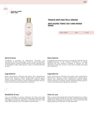 CURA DEL CORPO
BODY CARE
TONICO ANTI-AGE PELLI GRASSE
ANTI-AGING TONIC OILY AND MIXED
SKINS
COD 75028 9PV 17.51€
Descrizione Description
Completa il processo di detersione, donando una
sensazione di fresco benessere. Grazie ai suoi componenti
naturali pulisce a fondo la pelle senza irritarla. Specifico per
la detergenza della pelle grassa, impura tendenzialmente
acneica.
Completes the cleansing process, providing a feeling of fresh
wellbeing.Thanks to its natural components it deeply
cleanses the skin without irritating it. Specific for the
cleansing of oily skin, prone to acne, by e ectively removing
skin impurities
Ingredienti Ingredients
Aqua; Rosmarinus offcinalis leaf water; Aloe barbadensis
leaf extract; Glicerin; sodium hyaluronate; xanthan gum;
azelaic acid; Azelamide mea; Verbascum thapsum flower
extract; potassium sorbate; sodium dehydroacetate; parfum;
sorbic acid; tetrasodium glutamate diacetate
Aqua; Rosmarinus offcinalis leaf water; Aloe barbadensis
leaf extract; Glicerin; sodium hyaluronate; xanthan gum;
azelaic acid; Azelamide mea; Verbascum thapsum flower
extract; potassium sorbate; sodium dehydroacetate; parfum;
sorbic acid; tetrasodium glutamate diacetate
Modalità d'uso How to use
Con un batuffolo di cotone imbevuto di Tonico Anti Age
applicare il prodotto direttamente sulla pelle, distribuendolo
con leggeri movimenti, seguendo i lineamenti del viso e del
collo, picchiettando sino al completo assorbimento.
With a cotton ball soaked with Herbal Purifying Tonic Lotion,
apply the product directly on the skin, distributing with light
movements, following the lineaments of face and neck and
lightly tapping until product is fully absorbed.
193
 