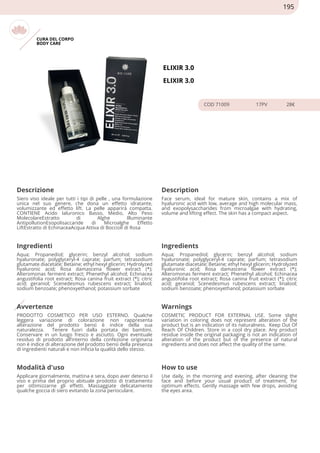 CURA DEL CORPO
BODY CARE
ELIXIR 3.0
ELIXIR 3.0
COD 71009 17PV 28€
Descrizione Description
Siero viso ideale per tutti i tipi di pelle , una formulazione
unica nel suo genere, che dona un effetto idratante,
volumizzante ed effetto lift. La pelle apparirà compatta.
CONTIENE Acido Ialuronico Basso, Medio, Alto Peso
MolecolareEstratto di Alghe Illuminante
AntipollutionEsopolisaccaride di Microalghe Effetto
LiftEstratto di EchinaceaAcqua Attiva di Boccioli di Rosa
Face serum, ideal for mature skin, contains a mix of
hyaluronic acid with low, average and high molecular mass,
and exopolysaccharides from microalgae with hydrating,
volume and lifting effect. The skin has a compact aspect.
Ingredienti Ingredients
Aqua; Propanediol; glycerin; benzyl alcohol; sodium
hyaluronate; polyglyceryl-4 caprate; parfum; tetrasodium
glutamate diacetate; Betaine; ethyl hexyl glicerin; Hydrolyzed
hyaluronic acid; Rosa damascena flower extract (*);
Alteromonas ferment extract; Phenethyl alcohol; Echinacea
angustifolia root extract; Rosa canina fruit extract (*); citric
acid; geraniol; Scenedesmus rubescens extract; linalool;
sodium benzoate; phenoxyethanol; potassium sorbate
Aqua; Propanediol; glycerin; benzyl alcohol; sodium
hyaluronate; polyglyceryl-4 caprate; parfum; tetrasodium
glutamate diacetate; Betaine; ethyl hexyl glicerin; Hydrolyzed
hyaluronic acid; Rosa damascena flower extract (*);
Alteromonas ferment extract; Phenethyl alcohol; Echinacea
angustifolia root extract; Rosa canina fruit extract (*); citric
acid; geraniol; Scenedesmus rubescens extract; linalool;
sodium benzoate; phenoxyethanol; potassium sorbate
Avvertenze Warnings
PRODOTTO COSMETICO PER USO ESTERNO. Qualche
leggera variazione di colorazione non rappresenta
alterazione del prodotto bensì è indice della sua
naturalezza. Tenere fuori dalla portata dei bambini.
Conservare in un luogo fresco e asciutto. Ogni eventuale
residuo di prodotto all’interno della confezione originaria
non è indice di alterazione del prodotto bensì della presenza
di ingredienti naturali e non inficia la qualità dello stesso.
COSMETIC PRODUCT FOR EXTERNAL USE. Some slight
variation in coloring does not represent alteration of the
product but is an indication of its naturalness. Keep Out Of
Reach Of Children. Store in a cool dry place. Any product
residue inside the original packaging is not an indication of
alteration of the product but of the presence of natural
ingredients and does not affect the quality of the same.
Modalità d'uso How to use
Applicare giornalmente, mattina e sera, dopo aver deterso il
viso e prima del proprio abituale prodotto di trattamento
per ottimizzarne gli effetti. Massaggiate delicatamente
qualche goccia di siero evitando la zona perioculare.
Use daily, in the morning and evening, after cleaning the
face and before your usual product of treatment, for
optimum effects. Gently massage with few drops, avoiding
the eyes area.
195
 