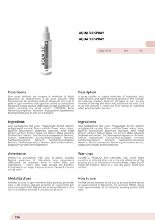 AQUA 3.0 SPRAY
AQUA 3.0 SPRAY
COD 71010 8PV 15€
Descrizione Description
Uno spray studiato per erogare le molecole di Acido
Ialuronico, gli Oligoelementi e gli attivi presenti nella
formulazione. Un prodotto esclusivo ideale per tutti i tipi di
pelle in ogni momento della giornata anche in sostituzione
del tonico. Grazie alla sua leggerezza avvolge la pelle con un
effetto idratante che dona comfort. CONTIENE Acido
IaluronicoComplesso Attivante AcquaporineOligoelementi
BiodisponibiliSucco di Aloe Vera Biologico
A spray studied to supply molecules of hyaluronic acid,
oligoelements and active elements present in the formula.
An exclusive product, ideal for all types of skin, on any
moment of the day and which may substitute the tonic. Due
to its soft texture, it covers the skin, having an hydrating
effect which provides comfort.
Ingredienti Ingredients
Aloe barbadensis leaf juice; Propanediol; benzyl alcohol;
polyglyceryl-4 caprate; Rosa centifolia flower water; Aqua;
glycerin; tetrasodium glutamate diacetate; ethyl hexyl
glicerin; parfum; Arctium lappa root extract; Malva sylvestris
(mallow) leaf extract; Saccharomyces/magnesium ferment;
sodium hyaluronate; Saccharomyces/copper ferment;
Saccharomyces/iron ferment; Saccharomyces/silicon
ferment; Saccharomyces/zinc ferment; Jania rubens extract;
potassium sorbate; phenoxyethanol
Aloe barbadensis leaf juice; Propanediol; benzyl alcohol;
polyglyceryl-4 caprate; Rosa centifolia flower water; Aqua;
glycerin; tetrasodium glutamate diacetate; ethyl hexyl
glicerin; parfum; Arctium lappa root extract; Malva sylvestris
(mallow) leaf extract; Saccharomyces/magnesium ferment;
sodium hyaluronate; Saccharomyces/copper ferment;
Saccharomyces/iron ferment; Saccharomyces/silicon
ferment; Saccharomyces/zinc ferment; Jania rubens extract;
potassium sorbate; phenoxyethanol
Avvertenze Warnings
PRODOTTO COSMETICO PER USO ESTERNO. Qualche
leggera variazione di colorazione non rappresenta
alterazione del prodotto bensì è indice della sua
naturalezza. Tenere fuori dalla portata dei bambini.
Conservare in un luogo fresco e asciutto. Evitare il contatto
con gli occhi.
COSMETIC PRODUCT FOR EXTERNAL USE. Some slight
variation in coloring does not represent alteration of the
product but is an indication of its naturalness. Keep Out Of
Reach Of Children. Store in a cool dry place. Avoid eyes
contact.
Modalità d'uso How to use
Perfetto da solo in ogni momento della giornata, prima dei
sieri o del proprio abituale prodotto di trattamento per
ottimizzarne gli effetti. Nebulizzare tenendo il flacone a circa
30 cm di distanza evitando il contatto con gli occhi.
Perfect for any moment of the day, to be used before serum
or usual product of treatment, for optimum effects. Spray
from approximately 30 cm distance, avoiding contact with
eyes.
196
 