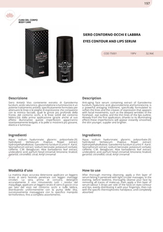 CURA DEL CORPO
BODY CARE
SIERO CONTORNO OCCHI E LABBRA
EYES CONTOUR AND LIPS SERUM
COD 75001 19PV 32.96€
Descrizione Description
Siero Antietà Viso contenente estratto di Ganoderma
lucidum, acido ialuronico, gluconolattone e luminescine è un
potente trattamento antietà, specificatamente formulato per
attenuare le linee e le pieghe di espressione che compaiono
con la mimica facciale, quali le grinze più profonde della
fronte, del contorno occhi, e le linee sottili del contorno
labbra.Già dalla prima applicazione (grazie anche al suo
effetto illuminante) queste imperfezioni appariranno
istantaneamente levigate, e la pelle si mostrerà più giovane,
elastica e luminosa.
Anti-aging face serum containing extract of Ganoderma
lucidum, hyaluronic acid, gluconolactone and luminescine, is
a powerful antiaging treatment, specifically formulated to
soften the lines and the creases of expression that appears
with facial movements, such as the deepest wrinkles of the
forehead , eye outline, and the thin lines of the lips outline.
Already from the first application, (thanks to its illuminating
effect) these imperfections will appear instantly smoothed,
the skin younger, suppler and brighter.
Ingredienti Ingredients
Aqua; sodium hyaluronate; glycerin; polysorbate-20;
hydrolyzed Verbascum thapsus flower extract;
hydroxyethylcellulose; Ganoderma lucidum (Curtis) P. Karst.
Sporophorum extract; sodium benzoate; potassium sorbate;
caffeine; C.M. Betaglucan; Aloe barbadensis leaf extract;
undecylenic acid; parfum hexyl cinnamal; limonene; linalool;
geraniol; citronellol; citral; Amyl cinnamal
Aqua; sodium hyaluronate; glycerin; polysorbate-20;
hydrolyzed Verbascum thapsus flower extract;
hydroxyethylcellulose; Ganoderma lucidum (Curtis) P. Karst.
Sporophorum extract; sodium benzoate; potassium sorbate;
caffeine; C.M. Betaglucan; Aloe barbadensis leaf extract;
undecylenic acid; parfum hexyl cinnamal; limonene; linalool;
geraniol; citronellol; citral; Amyl cinnamal
Modalità d'uso How to use
La mattina dopo accurata detersione applicare un leggero
strato di siero facendo penetrare con leggeri massaggi
circolari. La sera, prima di coricarsi, detergere
accuratamente il viso rimuovendo tutti i residui del
maquillage, applicare un leggero strato di siero (5 gocce circa
per lato del viso) nel contorno occhi e sulle labbra,
distribuendo uniformemente con la punta delle dita,
successivamente massaggiare con lo specifico manipolo
termoforetico, fino a completo assorbimento.
After thorough morning cleansing, apply a thin layer of
serum letting it penetrate with light circular massages. In the
evening, before bedtime, thoroughly cleanse your face by
removing all traces of make-up, then apply a thin layer of
serum (about 5 drops per side of the face) on eyes contour
and lips, evenly distributing it with your fingertips, then rub
with the specific thermophoretic handpiece, until completely
absorbed
197
 