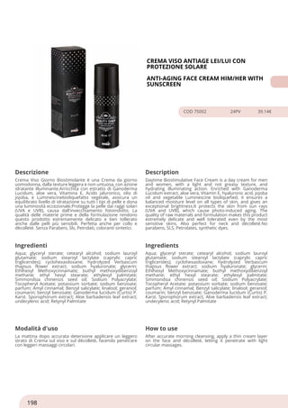 CREMA VISO ANTIAGE LEI/LUI CON
PROTEZIONE SOLARE
ANTI-AGING FACE CREAM HIM/HER WITH
SUNSCREEN
COD 75002 24PV 39.14€
Descrizione Description
Crema Viso Giorno Biostimolante è una Crema da giorno
uomodonna, dalla texture leggera e non untuosa, con azione
idratante illuminante.Arricchita con estratto di Ganoderma
Lucidum, aloe vera, Vitamina E, Acido jaluronico, olio di
jojoba, e Luminescinebioliquefatto vegetale, assicura un
equilibrato livello di idratazione su tutti i tipi di pelle e dona
una luminosità eccezionale.Protegge la pelle dai raggi solari
(UVA e UVB), causa dall'invecchiamento fotoindotto. La
qualità delle materie prime e della formulazione rendono
questo prodotto estremamente delicato e ben tollerato
anche dalle pelli più sensibili. Perfetta anche per collo e
dècolletè. Senza Parabeni, Sls, Petrolati, coloranti sintetici.
Daytime Biostimulative Face Cream is a day cream for men
and women, with a light and not greasy texture, and
hydrating illuminating action. Enriched with Ganoderma
Lucidum extract, aloe vera, Vitamin E, hyaluronic acid, jojoba
oil and vegetable Luminescine bioliquefied, it ensures a
balanced moisture level on all types of skin, and gives an
exceptional brightness.It protects the skin from sun rays
(UVA and UVB), which cause photo-induced aging. The
quality of raw materials and formulation makes this product
extremely delicate and well tolerated even by the most
sensitive skins. Also perfect for neck and décolleté.No
parabens, SLS, Petrolates, synthetic dyes.
Ingredienti Ingredients
Aqua; glyceryl sterate; cetearyl alcohol; sodium lauroyl
glutamate; sodium stearoyl lactylate (caprylic capric
triglicerides); cyclohexasiloxane; hydrolyzed Verbascum
thapsus flower extract; sodium hyaluronate; glycerin;
Ethlhexyl Methoxycinnamate; buthyl methoxydibenzoyl
methane; ethyl hexyl stearate; ethylexyl palmitate;
Simmondsia chinensis seed oil; Sodium Polyacrylate;
Tocopheryl Acetate; potassium sorbate; sodium benzoate;
parfum; Amyl cinnamal; Benzyl salicylate; linalool; geraniol;
coumarin; benzyl benzoate; Ganoderma lucidum (Curtis) P.
Karst. Sporophorum extract; Aloe barbadensis leaf extract;
undecylenic acid; Retynyl Palmitate
Aqua; glyceryl sterate; cetearyl alcohol; sodium lauroyl
glutamate; sodium stearoyl lactylate (caprylic capric
triglicerides); cyclohexasiloxane; hydrolyzed Verbascum
thapsus flower extract; sodium hyaluronate; glycerin;
Ethlhexyl Methoxycinnamate; buthyl methoxydibenzoyl
methane; ethyl hexyl stearate; ethylexyl palmitate;
Simmondsia chinensis seed oil; Sodium Polyacrylate;
Tocopheryl Acetate; potassium sorbate; sodium benzoate;
parfum; Amyl cinnamal; Benzyl salicylate; linalool; geraniol;
coumarin; benzyl benzoate; Ganoderma lucidum (Curtis) P.
Karst. Sporophorum extract; Aloe barbadensis leaf extract;
undecylenic acid; Retynyl Palmitate
Modalità d'uso How to use
La mattina dopo accurata detersione applicare un leggero
strato di Crema sul viso e sul dècolletè, facendo penetrare
con leggeri massaggi circolari.
After accurate morning cleansing, apply a thin cream layer
on the face and décolleté, letting it penetrate with light
circular massages.
198
 