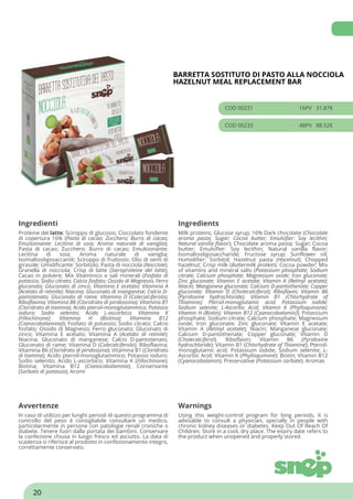 BARRETTA SOSTITUTO DI PASTO ALLA NOCCIOLA
HAZELNUT MEAL REPLACEMENT BAR
COD 00231 16PV 31.87€
COD 00233 48PV 88.52€
Ingredienti Ingredients
Proteine del latte; Sciroppo di glucosio; Cioccolato fondente
di copertura 16% (Pasta di cacao; Zucchero; Burro di cacao;
Emulsionante: Lecitina di soia; Aroma naturale di vaniglia);
Pasta di cacao; Zucchero; Burro di cacao; Emulsionante:
Lecitina di soia; Aroma naturale di vaniglia;
Isomaltooligosaccaridi; Sciroppo di fruttosio; Olio di semi di
girasole; Umidificante: Sorbitolo; Pasta di nocciola (Nocciole);
Granella di nocciola; Crisp di latte (Sieroproteine del latte);
Cacao in polvere; Mix Vitaminico e sali minerali (Fosfato di
potassio; Sodio citrato; Calcio fosfato; Ossido di Magnesio; Ferro
gluconato; Gluconato di zinco; Vitamina E acetato; Vitamina A
(Acetato di retinile); Niacina; Gluconato di manganese; Calcio D-
pantotenato; Gluconato di rame; Vitamina D (Colecalciferolo);
Riboflavina; Vitamina B6 (Cloridrato di piridossina); Vitamina B1
(Cloridrato di tiamina); Acido pteroil-monoglutammico; Potassio
ioduro; Sodio selenito; Acido L-ascorbico; Vitamina K
(Fillochinone); Vitamina H (Biotina); Vitamina B12
(Cianocobalamina)); Fosfato di potassio; Sodio citrato; Calcio
fosfato; Ossido di Magnesio; Ferro gluconato; Gluconato di
zinco; Vitamina E acetato; Vitamina A (Acetato di retinile);
Niacina; Gluconato di manganese; Calcio D-pantotenato;
Gluconato di rame; Vitamina D (Colecalciferolo); Riboflavina;
Vitamina B6 (Cloridrato di piridossina); Vitamina B1 (Cloridrato
di tiamina); Acido pteroil-monoglutammico; Potassio ioduro;
Sodio selenito; Acido L-ascorbico; Vitamina K (Fillochinone);
Biotina; Vitamina B12 (Cianocobalamina); Conservante
(Sorbato di potassio); Aromi
Milk proteins; Glucose syrup; 16% Dark chocolate (Chocolate
aroma pasta; Sugar; Cocoa butter; Emulsifier: Soy lecithin;
Natural vanilla flavor); Chocolate aroma pasta; Sugar; Cocoa
butter; Emulsifier: Soy lecithin; Natural vanilla flavor;
Isomaltooligosaccharide; Fructose syrup; Sunflower oil;
Humidifier: Sorbitol; Hazelnut pasta (Hazelnut); Chopped
hazelnut; Crisp milk (Buttermilk protein); Cocoa powder; Mix
of vitamins and mineral salts (Potassium phosphate; Sodium
citrate; Calcium phosphate; Magnesium oxide; Iron gluconate;
Zinc gluconate; Vitamin E acetate; Vitamin A (Retinyl acetate);
Niacin; Manganese gluconate; Calcium D-pantothenate; Copper
gluconate; Vitamin D (Cholecalciferol); Riboflavin; Vitamin B6
(Pyridoxine hydrochloride); Vitamin B1 (Chlorhydrate of
Thiamine); Pteroil-monoglutamic acid; Potassium iodide;
Sodium selenite; L-Ascorbic Acid; Vitamin K (Phylloquinone);
Vitamin H (Biotin); Vitamin B12 (Cyanocobalamin)); Potassium
phosphate; Sodium citrate; Calcium phosphate; Magnesium
oxide; Iron gluconate; Zinc gluconate; Vitamin E acetate;
Vitamin A (Retinyl acetate); Niacin; Manganese gluconate;
Calcium D-pantothenate; Copper gluconate; Vitamin D
(Cholecalciferol); Riboflavin; Vitamin B6 (Pyridoxine
hydrochloride); Vitamin B1 (Chlorhydrate of Thiamine); Pteroil-
monoglutamic acid; Potassium iodide; Sodium selenite; L-
Ascorbic Acid; Vitamin K (Phylloquinone); Biotin; Vitamin B12
(Cyanocobalamin); Preservative (Potassium sorbate); Aromas
Avvertenze Warnings
In caso di utilizzo per lunghi periodi di questo programma di
controllo del peso è consigliabile consultare un medico,
particolarmente in persone con patologie renali croniche o
diabete. Tenere fuori dalla portata dei bambini. Conservare
la confezione chiusa in luogo fresco ed asciutto. La data di
scadenza si riferisce al prodotto in confezionamento integro,
correttamente conservato.
Using this weight-control program for long periods, it is
advisable to consult a physician, specially in people with
chronic kidney diseases or diabetes. Keep Out Of Reach Of
Children. Store in a cool, dry place. The expiry date refers to
the product when unopened and properly stored.
20
 