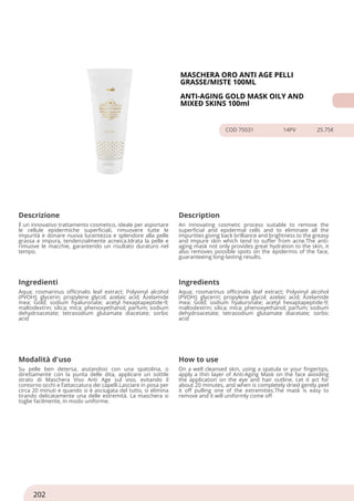 MASCHERA ORO ANTI AGE PELLI
GRASSE/MISTE 100ML
ANTI-AGING GOLD MASK OILY AND
MIXED SKINS 100ml
COD 75031 14PV 25.75€
Descrizione Description
É un innovativo trattamento cosmetico, ideale per asportare
le cellule epidermiche superficiali, rimuovere tutte le
impurità e donare nuova lucentezza e splendore alla pelle
grassa e impura, tendenzialmente acneica.Idrata la pelle e
rimuove le macchie, garantendo un risultato duraturo nel
tempo.
An innovating cosmetic process suitable to remove the
superficial and epidermal cells and to eliminate all the
impurities giving back brilliance and brightness to the greasy
and impure skin which tend to suffer from acne.The anti-
aging mask not only provides great hydration to the skin, it
also removes possible spots on the epidermis of the face,
guaranteeing long-lasting results.
Ingredienti Ingredients
Aqua; rosmarinus officinalis leaf extract; Polyvinyl alcohol
(PVOH); glycerin; propylene glycol; azelaic acid; Azelamide
mea; Gold; sodium hyaluronate; acetyl hexaptapeptide-9;
maltodextrin; silica; mica; phenoxyethanol; parfum; sodium
dehydroacetate; tetrasodium glutamate diacetate; sorbic
acid
Aqua; rosmarinus officinalis leaf extract; Polyvinyl alcohol
(PVOH); glycerin; propylene glycol; azelaic acid; Azelamide
mea; Gold; sodium hyaluronate; acetyl hexaptapeptide-9;
maltodextrin; silica; mica; phenoxyethanol; parfum; sodium
dehydroacetate; tetrasodium glutamate diacetate; sorbic
acid
Modalità d'uso How to use
Su pelle ben detersa, aiutandosi con una spatolina, o
direttamente con la punta delle dita, applicare un sottile
strato di Maschera Viso Anti Age sul viso, evitando il
contorno occhi e l’attaccatura dei capelli.Lasciare in posa per
circa 20 minuti e quando si è asciugata del tutto, si elimina
tirando delicatamente una delle estremità. La maschera si
toglie facilmente, in modo uniforme.
On a well cleansed skin, using a spatula or your fingertips,
apply a thin layer of Anti-Aging Mask on the face avoiding
the application on the eye and hair outline. Let it act for
about 20 minutes, and when is completely dried gently peel
it off pulling one of the extremities.The mask is easy to
remove and it will uniformly come off
202
 