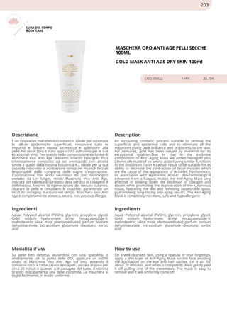 CURA DEL CORPO
BODY CARE
MASCHERA ORO ANTI AGE PELLI SECCHE
100ML
GOLD MASK ANTI AGE DRY SKIN 100ml
COD 75032 14PV 25.75€
Descrizione Description
È un innovativo trattamento cosmetico, ideale per asportare
le cellule epidermiche superficiali, rimuovere tutte le
impurità e donare nuova lucentezza e splendore alla
pelle.Per secoli l’oro è stato apprezzato dall’uomo per le sue
eccezionali virtù. Per questo nella composizione esclusiva di
Maschera Viso Anti Age abbiamo inserito Hexagold Plus
(chimicamente composto da sei aminoacidi, con attività
simile a quello della tossina botulinica A.), ideale per la sua
capacità riducente la contrazione tonica dei muscoli facciali
responsabili della comparsa delle rughe d’espressione.
L’associazione con acido ialuronico BT (bio tecnologico
estratto da un fungo), rende Maschera Viso Anti Age,
indicata per rallentare i processi della perdita di collagene e
dell’elastina, favorire la rigenerazione del tessuto cutaneo,
idratare la pelle e rimuovere le macchie, garantendo un
risultato antiaging duraturo nel tempo. Maschera Viso Anti
Age è completamente atossica, sicura, non provoca allergie.
An innovating cosmetic process suitable to remove the
superficial and epidermal cells and to eliminate all the
impurities giving back brilliance and brightness to the skin.
For centuries, gold has been valued by mankind for its
exceptional qualities.Due to that in the exclusive
composition of Anti -Aging Mask we added Hexagold plus
(chemically made of six amino acids having similar functions
to the Botulinum Toxin A ) which result to be suitable for its
ability to decrease the contraction of facial muscles which
are the cause of the appearance of wrinkles. Furthermore,
its association with Hyaluronic Acid-BT (Bio-Technological
extracted from a fungus), makes the Anti-Aging Mask very
effective in slowing down the depletion of collagen and
elastin while promoting the regeneration of the cutaneous
tissue, hydrating the skin and removing undesirable spots,
guaranteeing long-lasting anti-aging results. The Anti-Aging
Mask is completely non-toxic, safe and hypoallergenic
Ingredienti Ingredients
Aqua; Polyvinyl alcohol (PVOH); glycerin; propylene glycol;
Gold; sodium hyaluronate; acetyl hexaptapeptide-9;
maltodextrin; silica; mica; phenoxyethanol; parfum; sodium
dehydroacetate; tetrasodium glutamate diacetate; sorbic
acid
Aqua; Polyvinyl alcohol (PVOH); glycerin; propylene glycol;
Gold; sodium hyaluronate; acetyl hexaptapeptide-9;
maltodextrin; silica; mica; phenoxyethanol; parfum; sodium
dehydroacetate; tetrasodium glutamate diacetate; sorbic
acid
Modalità d'uso How to use
Su pelle ben detersa, aiutandosi con una spatolina, o
direttamente con la punta delle dita, applicare un sottile
strato di Maschera Viso Anti Age sul viso, evitando il
contorno occhi e l'attaccatura dei capelli.Lasciare in posa per
circa 20 minuti e quando si è asciugata del tutto, si elimina
tirando delicatamente una delle estremità. La maschera si
toglie facilmente, in modo uniforme.
On a well cleansed skin, using a spatula or your fingertips,
apply a thin layer of Anti-Aging Mask on the face avoiding
the application on the eye and hair outline. Let it act for
about 20 minutes, and when is completely dried gently peel
it off pulling one of the extremities. The mask is easy to
remove and it will uniformly come off
203
 