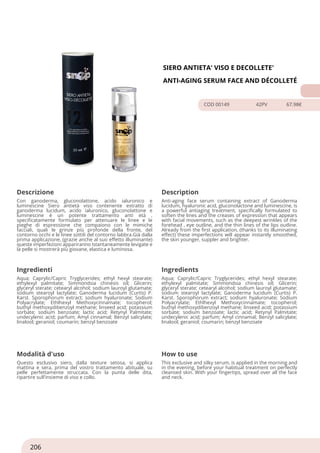 SIERO ANTIETA' VISO E DECOLLETE'
ANTI-AGING SERUM FACE AND DÉCOLLETÉ
COD 00149 42PV 67.98€
Descrizione Description
Con ganoderma, gluconolattone, acido ialuronico e
luminescine Siero antietà viso contenente estratto di
ganoderma lucidum, acido ialuronico, gluconolattone e
luminescine è un potente trattamento anti età ,
specificatamente formulato per attenuare le linee e le
pieghe di espressione che compaiono con le mimiche
facciali, quali le grinze più profonde della fronte, del
contorno occhi e le linee sottili del contorno labbra.Già dalla
prima applicazione, (grazie anche al suo effetto illuminante)
queste imperfezioni appariranno istantaneamente levigate e
la pelle si mostrerà più giovane, elastica e luminosa.
Anti-aging face serum containing extract of Ganoderma
lucidum, hyaluronic acid, gluconolactone and luminescine, is
a powerful antiaging treatment, specifically formulated to
soften the lines and the creases of expression that appears
with facial movements, such as the deepest wrinkles of the
forehead , eye outline, and the thin lines of the lips outline.
Already from the first application, (thanks to its illuminating
effect) these imperfections will appear instantly smoothed,
the skin younger, suppler and brighter.
Ingredienti Ingredients
Aqua; Caprylic/Capric Tryglycerides; ethyl hexyl stearate;
ethylexyl palmitate; Simmondsia chinesis oil; Glicerin;
glyceryl sterate; cetearyl alcohol; sodium lauroyl glutamate;
sodium stearoyl lactylate; Ganoderma lucidum (Curtis) P.
Karst. Sporophorum extract; sodium hyaluronate; Sodium
Polyacrylate; Ethlhexyl Methoxycinnamate; tocopherol;
buthyl methoxydibenzoyl methane; linseed acid; potassium
sorbate; sodium benzoate; lactic acid; Retynyl Palmitate;
undecylenic acid; parfum; Amyl cinnamal; Benzyl salicylate;
linalool; geraniol; coumarin; benzyl benzoate
Aqua; Caprylic/Capric Tryglycerides; ethyl hexyl stearate;
ethylexyl palmitate; Simmondsia chinesis oil; Glicerin;
glyceryl sterate; cetearyl alcohol; sodium lauroyl glutamate;
sodium stearoyl lactylate; Ganoderma lucidum (Curtis) P.
Karst. Sporophorum extract; sodium hyaluronate; Sodium
Polyacrylate; Ethlhexyl Methoxycinnamate; tocopherol;
buthyl methoxydibenzoyl methane; linseed acid; potassium
sorbate; sodium benzoate; lactic acid; Retynyl Palmitate;
undecylenic acid; parfum; Amyl cinnamal; Benzyl salicylate;
linalool; geraniol; coumarin; benzyl benzoate
Modalità d'uso How to use
Questo esclusivo siero, dalla texture setosa, si applica
mattina e sera, prima del vostro trattamento abituale, su
pelle perfettamente struccata. Con la punta delle dita,
ripartire sull'insieme di viso e collo.
This exclusive and silky serum, is applied in the morning and
in the evening, before your habitual treatment on perfectly
cleansed skin. With your fingertips, spread over all the face
and neck.
206
 