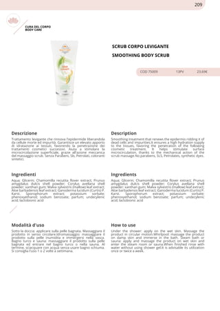 CURA DEL CORPO
BODY CARE
SCRUB CORPO LEVIGANTE
SMOOTHING BODY SCRUB
COD 75009 13PV 23.69€
Descrizione Description
Trattamento levigante che rinnova l'epidermide liberandola
da cellule morte ed impurità. Garantisce un elevato apporto
di idratazione ai tessuti, favorendo la penetrazione dei
trattamenti cosmetici successivi. Aiuta a stimolare la
microcircolazione superficiale, grazie all'azione meccanica
del massaggio scrub. Senza Parabeni, Sls, Petrolati, coloranti
sintetici.
Smoothing treatment that renews the epidermis ridding it of
dead cells and impurities.It ensures a high hydration supply
to the tissues, favoring the penetration of the following
cosmetic treatment. It helps stimulate surface
microcirculation, thanks to the mechanical action of the
scrub massage.No parabens, SLS, Petrolates, synthetic dyes.
Ingredienti Ingredients
Aqua; Glicerin; Chamomilla recutita flover extract; Prunus
amygdalus dulcis shell powder; Corylus avellana shell
powder; xanthan gum; Malva sylvestris (mallow) leaf extract;
Aloe barbadensis leaf extract; Ganoderma lucidum (Curtis) P.
Karst. Sporophorum extract; potassium sorbate;
phenoxyethanol; sodium benzoate; parfum; undecylenic
acid; lactobionic acid
Aqua; Glicerin; Chamomilla recutita flover extract; Prunus
amygdalus dulcis shell powder; Corylus avellana shell
powder; xanthan gum; Malva sylvestris (mallow) leaf extract;
Aloe barbadensis leaf extract; Ganoderma lucidum (Curtis) P.
Karst. Sporophorum extract; potassium sorbate;
phenoxyethanol; sodium benzoate; parfum; undecylenic
acid; lactobionic acid
Modalità d'uso How to use
Sotto la doccia: applicare sulla pelle bagnata. Massaggiare il
prodotto in senso circolare.Idromassaggio: massaggiare il
prodotto sulla pelle inumidita e immergersi nella vasca.
Bagno turco e sauna: massaggiare il prodotto sulla pelle
bagnata ed entrare nel bagno turco o nella sauna. Al
termine, sciacquare con acqua senza usare bagno schiuma.
Si consiglia l'uso 1 o 2 volte a settimana.
Under the shower: apply on the wet skin. Massage the
product in circular motion.Whirlpool: massage the product
on damp skin and immerse in the bath. Steam bath or
sauna: apply and massage the product on wet skin and
enter the steam room or sauna.When finished rinse with
water without using shower gel.It is advisable its utilization
once or twice a week.
209
 