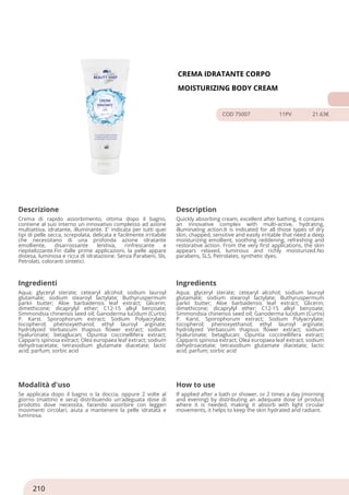 CREMA IDRATANTE CORPO
MOISTURIZING BODY CREAM
COD 75007 11PV 21.63€
Descrizione Description
Crema di rapido assorbimento, ottima dopo il bagno,
contiene al suo interno un innovativo complesso ad azione
multiattiva, idratante, illuminante. E' indicata per tutti quei
tipi di pelle secca, screpolata, delicata e facilmente irritabile
che necessitano di una profonda azione idratante
emolliente, disarrossante lenitiva, rinfrescante e
riepitelizzante.Fin dalle prime applicazioni, la pelle appare
distesa, luminosa e ricca di idratazione. Senza Parabeni, Sls,
Petrolati, coloranti sintetici.
Quickly absorbing cream, excellent after bathing, it contains
an innovative complex with multi-active, hydrating,
illuminating action.It is indicated for all those types of dry
skin, chapped, sensitive and easily irritable that need a deep
moisturizing emollient, soothing reddening, refreshing and
restorative action. From the very first applications, the skin
appears relaxed, luminous and richly moisturized.No
parabens, SLS, Petrolates, synthetic dyes.
Ingredienti Ingredients
Aqua; glyceryl sterate; cetearyl alcohol; sodium lauroyl
glutamate; sodium stearoyl lactylate; Buthyruspermum
parkii butter; Aloe barbadensis leaf extract; Glicerin;
dimethicone; dicaprylyl ether; C12-15 alkyl benzoate;
Simmondsia chinensis seed oil; Ganoderma lucidum (Curtis)
P. Karst. Sporophorum extract; Sodium Polyacrylate;
tocopherol; phenoxyethanol; ethyl lauroyl arginate;
hydrolyzed Verbascum thapsus flower extract; sodium
hyaluronate; betaglucan; Opuntia coccinellifera extract;
Capparis spinosa extract; Olea europaea leaf extract; sodium
dehydroacetate; tetrasodium glutamate diacetate; lactic
acid; parfum; sorbic acid
Aqua; glyceryl sterate; cetearyl alcohol; sodium lauroyl
glutamate; sodium stearoyl lactylate; Buthyruspermum
parkii butter; Aloe barbadensis leaf extract; Glicerin;
dimethicone; dicaprylyl ether; C12-15 alkyl benzoate;
Simmondsia chinensis seed oil; Ganoderma lucidum (Curtis)
P. Karst. Sporophorum extract; Sodium Polyacrylate;
tocopherol; phenoxyethanol; ethyl lauroyl arginate;
hydrolyzed Verbascum thapsus flower extract; sodium
hyaluronate; betaglucan; Opuntia coccinellifera extract;
Capparis spinosa extract; Olea europaea leaf extract; sodium
dehydroacetate; tetrasodium glutamate diacetate; lactic
acid; parfum; sorbic acid
Modalità d'uso How to use
Se applicata dopo il bagno o la doccia, oppure 2 volte al
giorno (mattino e sera) distribuendo un'adeguata dose di
prodotto dove necessita, facendo assorbire con leggeri
movimenti circolari, aiuta a mantenere la pelle idratata e
luminosa.
If applied after a bath or shower, or 2 times a day (morning
and evening) by distributing an adequate dose of product
where it is needed, making it absorb with light circular
movements, it helps to keep the skin hydrated and radiant.
210
 