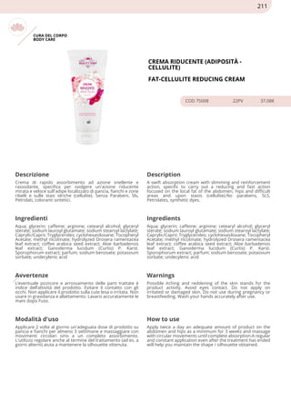 CURA DEL CORPO
BODY CARE
CREMA RIDUCENTE (ADIPOSITÀ -
CELLULITE)
FAT-CELLULITE REDUCING CREAM
COD 75008 22PV 37.08€
Descrizione Description
Crema di rapido assorbimento ad azione snellente e
rassodante, specifica per svolgere un'azione riducente
mirata e veloce sull'adipe localizzato di pancia, fianchi e zone
ribelli e sulle stasi idriche (cellulite). Senza Parabeni, Sls,
Petrolati, coloranti sintetici.
A swift absorption cream with slimming and reinforcement
action, specific to carry out a reducing and fast action
focused on the local fat of the abdomen, hips and difficult
areas and upon stasis (cellulite).No parabens, SLS,
Petrolates, synthetic dyes.
Ingredienti Ingredients
Aqua; glycerin; caffeine; arginine; cetearyl alcohol; glyceryl
sterate; sodium lauroyl glutamate; sodium stearoyl lactylate;
Caprylic/Capric Tryglycerides; cyclohexasiloxane; Tocopheryl
Acetate; methyl nicotinate; hydrolyzed Drosera ramentacea
leaf extract; coffee arabica seed extract; Aloe barbadensis
leaf extract; Ganoderma lucidum (Curtis) P. Karst.
Sporophorum extract; parfum; sodium benzoate; potassium
sorbate; undecylenic acid
Aqua; glycerin; caffeine; arginine; cetearyl alcohol; glyceryl
sterate; sodium lauroyl glutamate; sodium stearoyl lactylate;
Caprylic/Capric Tryglycerides; cyclohexasiloxane; Tocopheryl
Acetate; methyl nicotinate; hydrolyzed Drosera ramentacea
leaf extract; coffee arabica seed extract; Aloe barbadensis
leaf extract; Ganoderma lucidum (Curtis) P. Karst.
Sporophorum extract; parfum; sodium benzoate; potassium
sorbate; undecylenic acid
Avvertenze Warnings
L’eventuale pizzicore e arrossamento delle parti trattate è
indice dell’attività del prodotto. Evitare il contatto con gli
occhi. Non applicare il prodotto sulla cute lesa o irritata. Non
usare in gravidanza e allattamento. Lavarsi accuratamente le
mani dopo l’uso.
Possible itching and reddening of the skin stands for the
product activity. Avoid eyes contact. Do not apply on
irritated or damaged skin. Do not use during pregnancy or
breastfeeding. Wash your hands accurately after use.
Modalità d'uso How to use
Applicare 2 volte al giorno un'adeguata dose di prodotto su
pancia e fianchi per almeno 3 settimane e massaggiare con
movimenti circolari sino a un completo assorbimento.
L'utilizzo regolare anche al termine del trattamento (ad es. a
giorni alterni) aiuta a mantenere la silhouette ottenuta.
Apply twice a day an adequate amount of product on the
abdomen and hips as a minimum for 3 weeks and massage
with circular movements until complete absorption.A regular
and constant application even after the treatment has ended
will help you maintain the shape / silhouette obtained.
211
 