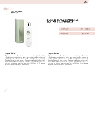 CURA DEL CORPO
BODY CARE
SHAMPOO CAPELLI GRASSI 250ML
OILY HAIR SHAMPOO 250ml
COD 75013 7PV 13.39€
COD 75019 12PV 22.66€
Ingredienti Ingredients
Aqua; disodium cocoamphodiacetate;
cocoamidopropylbetaine; lauryl glucoside; Malva sylvestris
(mallow) leaf extract; Chamomilla recutita flover extract;
Aloe barbadensis leaf extract; Ganoderma lucidum (Curtis) P.
Karst. Sporophorum extract; aesculus hyppocastanum seed
extract; piroctone olamine; parfum; glycerin; ethyl lauroyl
arginate; fenossiethanol; sorbic acid
Aqua; disodium cocoamphodiacetate;
cocoamidopropylbetaine; lauryl glucoside; Malva sylvestris
(mallow) leaf extract; Chamomilla recutita flover extract;
Aloe barbadensis leaf extract; Ganoderma lucidum (Curtis) P.
Karst. Sporophorum extract; aesculus hyppocastanum seed
extract; piroctone olamine; parfum; glycerin; ethyl lauroyl
arginate; fenossiethanol; sorbic acid
213
 