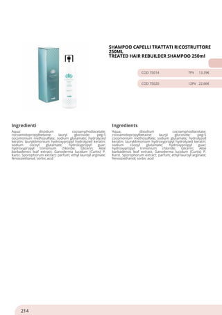 SHAMPOO CAPELLI TRATTATI RICOSTRUTTORE
250ML
TREATED HAIR REBUILDER SHAMPOO 250ml
COD 75014 7PV 13.39€
COD 75020 12PV 22.66€
Ingredienti Ingredients
Aqua; disodium cocoamphodiacetate;
cocoamidopropylbetaine; lauryl glucoside; peg-5
cocomonium methosulfate; sodium glutamate; hydrolyzed
keratin; lauryldimonium hydroxypropyl hydrolyzed keratin;
sodium cocoyl glutamate; hydroxypropyl guar;
hydroxypropyl trimonium chloride; Glicerin; Aloe
barbadensis leaf extract; Ganoderma lucidum (Curtis) P.
Karst. Sporophorum extract; parfum; ethyl lauroyl arginate;
fenossiethanol; sorbic acid
Aqua; disodium cocoamphodiacetate;
cocoamidopropylbetaine; lauryl glucoside; peg-5
cocomonium methosulfate; sodium glutamate; hydrolyzed
keratin; lauryldimonium hydroxypropyl hydrolyzed keratin;
sodium cocoyl glutamate; hydroxypropyl guar;
hydroxypropyl trimonium chloride; Glicerin; Aloe
barbadensis leaf extract; Ganoderma lucidum (Curtis) P.
Karst. Sporophorum extract; parfum; ethyl lauroyl arginate;
fenossiethanol; sorbic acid
214
 