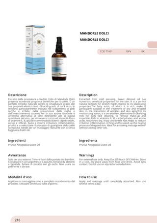 MANDORLE DOLCI
MANDORLE DOLCI
COD 71001 10PV 19€
Descrizione Description
Estratto dalla pressatura a freddo, l’olio di Mandorle Dolci
presenta numerose proprietà benefiche per la pelle. È un
perfetto rimedio naturale contro le smagliature grazie alle
sue proprietà elasticizzanti. Gli acidi grassi, di cui è ricco, lo
rendono particolarmente indicato nel trattamento di pelli
secche e irritate, nella prevenzione delle rughe e
dell’invecchiamento cutaneo.Per la sua azione idratante è
un’ottima alternativa al latte detergente per la pulizia
quotidiana del viso, per rimuovere trucco ed impurità.Ricco
di vitamine E, B, glucidi e amminoacidi.Nutre i capelli secchi,
crespi e sfibrati. Aiuta a ridurre irritazioni, infiammazioni,
prurito e a velocizzare il processo di guarigione della pelle
screpolata. Ideale per un massaggio rilassante con o senza
l’aggiunta di altri oli.
Extracted from cold pressing, Sweet Almond oil has
numerous beneficial properties for the skin. It is a perfect
natural remedy for stretch marks thanks to its elasticizing
properties.The fatty acids, of which it is rich, make it
particularly suitable in the treatment of dry and irritated
skin, in the prevention of wrinkles and skin aging.For its
moisturizing action, it is an excellent alternative to cleansing
milk for daily face cleaning, to remove make-up and
impurities.Rich in vitamins E, B, carbohydrates and amino
acids. Nourishes dry, frizzy and brittle hair.Helps to reduce
irritation, inflammation, itching and to speed up the healing
process of chapped skin. Ideal for a relaxing massage with or
without adding other oils.
Ingredienti Ingredients
Prunus Amygdalus Dulcis Oil Prunus Amygdalus Dulcis Oil
Avvertenze Warnings
Solo per uso esterno. Tenere fuori dalla portata dei bambini.
Conservare in un luogo fresco e asciutto, lontano da alimenti
e bevande. Evitare il contatto con gli occhi. Non usare su
pelli ferite o abrase.
For external use only. Keep Out Of Reach Of Children. Store
in a cool, dry place away from food and drink. Avoid eyes
contact. Do not use on injured or abraded skin.
Modalità d'uso How to use
Applicare e massaggiare sino a completo assorbimento del
prodotto. Utilizzare anche più volte al giorno.
Apply and massage until completely absorbed. Also use
several times a day.
216
 