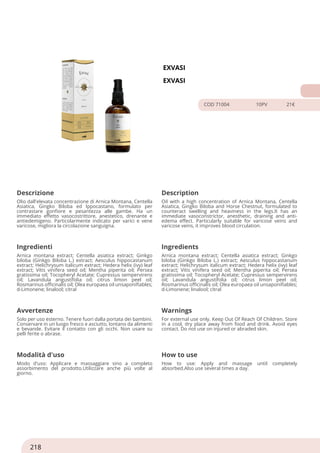 EXVASI
EXVASI
COD 71004 10PV 21€
Descrizione Description
Olio dall'elevata concentrazione di Arnica Montana, Centella
Asiatica, Gingko Biloba ed Ippocastano, formulato per
contrastare gonfiore e pesantezza alle gambe. Ha un
immediato effetto vasocostrittore, anestetico, drenante e
antiedemigeno. Particolarmente indicato per varici e vene
varicose, migliora la circolazione sanguigna.
Oil with a high concentration of Arnica Montana, Centella
Asiatica, Gingko Biloba and Horse Chestnut, formulated to
counteract swelling and heaviness in the legs.It has an
immediate vasoconstrictor, anesthetic, draining and anti-
edema effect. Particularly suitable for varicose veins and
varicose veins, it improves blood circulation.
Ingredienti Ingredients
Arnica montana extract; Centella asiatica extract; Ginkgo
biloba (Ginkgo Biloba L.) extract; Aesculus hippocastanum
extract; Helichrysum italicum extract; Hedera helix (ivy) leaf
extract; Vitis vinifera seed oil; Mentha piperita oil; Persea
gratissima oil; Tocopheryl Acetate; Cupressus sempervirens
oil; Lavandula angustifolia oil; citrus limon peel oil;
Rosmarinus officinalis oil; Olea europaea oil unsaponifiables;
d-Limonene; linalool; citral
Arnica montana extract; Centella asiatica extract; Ginkgo
biloba (Ginkgo Biloba L.) extract; Aesculus hippocastanum
extract; Helichrysum italicum extract; Hedera helix (ivy) leaf
extract; Vitis vinifera seed oil; Mentha piperita oil; Persea
gratissima oil; Tocopheryl Acetate; Cupressus sempervirens
oil; Lavandula angustifolia oil; citrus limon peel oil;
Rosmarinus officinalis oil; Olea europaea oil unsaponifiables;
d-Limonene; linalool; citral
Avvertenze Warnings
Solo per uso esterno. Tenere fuori dalla portata dei bambini.
Conservare in un luogo fresco e asciutto, lontano da alimenti
e bevande. Evitare il contatto con gli occhi. Non usare su
pelli ferite o abrase.
For external use only. Keep Out Of Reach Of Children. Store
in a cool, dry place away from food and drink. Avoid eyes
contact. Do not use on injured or abraded skin.
Modalità d'uso How to use
Modo d'uso: Applicare e massaggiare sino a completo
assorbimento del prodotto.Utilizzare anche più volte al
giorno.
How to use: Apply and massage until completely
absorbed.Also use several times a day.
218
 