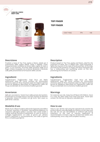 CURA DEL CORPO
BODY CARE
TOP FINGER
TOP FINGER
COD 71002 7PV 16€
Descrizione Description
Prodotto a base di Tea Tree, Jojoba e Neem, ideale per il
trattamento delle unghie deboli, sottili o sfaldate. Usato
frequentemente combatte la micosi delle unghie di mani e
piedi. La sua formula, arricchita dalla presenza degli oli di
Argan e Rosa mosqueta, ha un’azione idratante e nutriente
sulla pelle prevenendo la formazione delle cuticole.
Product based on Tea Tree, Jojoba and Neem, ideal for the
treatment of weak, thin or flaked nails. Used frequently it
fights the mycosis of the nails of hands and feet. Its formula,
enriched by the presence of Argan and Rosa mosqueta oils,
has a moisturizing and nourishing action on the skin,
preventing the formation of cuticles.
Ingredienti Ingredients
Caprylic/Capric Tryglycerides; Gadi Iecur oil; Melia
azadirachta seed oil; Cocos nucifera oil; Simmondsia
chinensis seed oil; Rosa moschata seed oil; Argania spinosa
kernel oil; Melaleuca alternifolia oil; Pogostemon cablin oil;
Thuya occidentalis oil; d-Limonene; linalool; geraniol
Caprylic/Capric Tryglycerides; Gadi Iecur oil; Melia
azadirachta seed oil; Cocos nucifera oil; Simmondsia
chinensis seed oil; Rosa moschata seed oil; Argania spinosa
kernel oil; Melaleuca alternifolia oil; Pogostemon cablin oil;
Thuya occidentalis oil; d-Limonene; linalool; geraniol
Avvertenze Warnings
Solo per uso esterno. Tenere fuori dalla portata dei bambini.
Conservare in un luogo fresco e asciutto, lontano da alimenti
e bevande. Evitare il contatto con gli occhi. Non usare su
pelli ferite o abrase.
For external use only. Keep Out Of Reach Of Children. Store
in a cool, dry place away from food and drink. Avoid eyes
contact. Do not use on injured or abraded skin.
Modalità d'uso How to use
Modo d'uso: Oleare l’unghia utilizzando l’apposito pennellino
e lasciare assorbire il prodotto naturalmente.Applicare la
soluzione sull'unghia pulita e asciutta. Non usare smalti o
unghie artificiali durante il trattamento. In caso di micosi si
consiglia l'applicazione 2-3 volte al giorno per almeno
quattro settimane e, successivamente, una volta al giorno
fino a completa guarigione.
How to use: Oil the nail using the special brush and let the
product absorb naturally.Apply the solution on the clean and
dry nail. Do not use nail polishes or artificial nails during
treatment. In the case of mycosis, application is
recommended 2-3 times a day for at least four weeks and,
subsequently, once a day until complete recovery.
219
 
