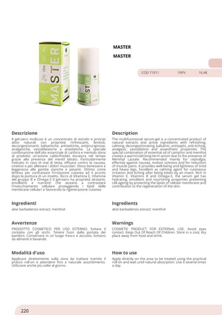 MASTER
MASTER
COD 71011 10PV 16.4€
Descrizione Description
Il gel-siero multiuso è un concentrato di estratti e principi
attivi naturali con proprietà rinfrescanti, lenitive,
decongestionanti, balsamiche, antisettiche, antipruriginose,
analgesiche, vasodilatatorie e anastetiche. La speciale
combinazione dell'olio essenziale di canfora e mentolo dona
al prodotto un'azione caldo/freddo duratura nel tempo
grazie alla presenza del mentil lattato. Particolarmente
indicato in caso di mal di testa, efficace contro la nausea,
cinetosi e per alleviare i dolori muscolari. Dona benessere e
leggerezza alle gambe stanche e pesanti. Ottimo come
lenitivo per contrastare l’irritazione cutanea ed il prurito
dopo la puntura di un insetto. Ricco di Vitamina E, Vitamine
del gruppo B e Omega-3 il gel-siero ha proprietà idratanti,
emollienti e nutrienti che aiutano a contrastare
l'invecchiamento cellulare proteggendo i lipidi delle
membrane cellulari e favorendo la rigenerazione cutanea
The multifunctional serum-gel is a concentrated product of
natural extracts and active ingredients with refreshing,
calming, decongestionating, balsamic, antiseptic, anti-itching,
analgesic, vasodilation and anaesthetic properties. The
special combination of essential oil of camphor and menthol
creates a warm/cold long-term action due to the presence of
Menthyl Lactate. Recommended mainly for cephalgia,
effective against nausea, motion sickness and for reduction
of muscle pains. It provides well-being and lightness of tired
and heavy legs. Excellent as calming agent for cutaneous
irritation and itching after being bitten by an insect. Rich in
Vitamin E, Vitamins B and Omega-3, the serum gel has
hydrating, emollient and nourishing properties preventing
cell ageing by protecting the lipids of cellular membrane and
contribution to the regeneration of the skin.
Ingredienti Ingredients
aloe barbadensis extract; menthol aloe barbadensis extract; menthol
Avvertenze Warnings
PRODOTTO COSMETICO PER USO ESTERNO. Evitare il
contatto con gli occhi. Tenere fuori dalla portata dei
bambini. Conservare in un luogo fresco e asciutto, lontano
da alimenti e bevande.
COSMETIC PRODUCT FOR EXTERNAL USE. Avoid eyes
contact. Keep Out Of Reach Of Children. Store in a cool, dry
place away from food and drink.
Modalità d'uso How to use
Applicare direttamente sulla zona da trattare tramite il
pratico roll-on e attendere fino a naturale assorbimento.
Utilizzare anche più volte al giorno.
Apply directly on the area to be treated using the practical
roll-on and wait until natural absorption. Use it several times
a day.
220
 