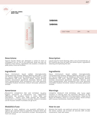 CURA DEL CORPO
BODY CARE
SABANA
SABANA
COD 71008 6PV 13€
Descrizione Description
Sapone liquido ideato per detergere e pulire le mani in
compagnia con un mix di oli essenziali, quali tea tree oil,
melissa e timo bianco, ingredienti che aiutano a rendere la
pelle pulita, fresca ed idratata.
Liquid soap for hand cleaning, with a mix of essential oils, as
for instance tea tree oil, balm and white thyme, ingredients
cleaning and hydrating the skin
Ingredienti Ingredients
Aqua; Ammonium lauryl sulfate; Coco-glucoside;
cocamidopropyl betaine; Melissa (Melissa officinalis L.) leaf
oil; Thymus vulgaris leaf oil; Melaleuca alternifolia oil; Aloe
barbadensis leaf juice; Glyceryl oleate; benzyl alcohol;
sorbitol; tetrasodium glutamate diacetate; Benzoic acid;
citral; Dehydroacetic Acid; tocopherol; citric acid; geraniol;
citronellol; linalool; limonene; sodium benzoate; potassium
sorbate
Aqua; Ammonium lauryl sulfate; Coco-glucoside;
cocamidopropyl betaine; Melissa (Melissa officinalis L.) leaf
oil; Thymus vulgaris leaf oil; Melaleuca alternifolia oil; Aloe
barbadensis leaf juice; Glyceryl oleate; benzyl alcohol;
sorbitol; tetrasodium glutamate diacetate; Benzoic acid;
citral; Dehydroacetic Acid; tocopherol; citric acid; geraniol;
citronellol; linalool; limonene; sodium benzoate; potassium
sorbate
Avvertenze Warnings
PRODOTTO COSMETICO PER USO ESTERNO. Qualche
leggera variazione di colorazione non rappresenta
alterazione del prodotto bensì è indice della sua
naturalezza. Tenere fuori dalla portata dei bambini.
Conservare in un luogo fresco e asciutto. Evitare il contatto
con le mucose. Evitare il contatto con gli occhi.
COSMETIC PRODUCT FOR EXTERNAL USE. Some slight
variation in coloring does not represent alteration of the
product but is an indication of its naturalness. Keep Out Of
Reach Of Children. Store in a cool dry place. Avoid contact
with mucous membranes. Avoid eyes contact.
Modalità d'uso How to use
Bagnare le mani, applicare una quantità sufficiente di
sapone per coprirne tutta la superficie, frizionare bene per
almeno 20 secondi con movimenti circolari. Risciacquare le
mani con acqua
Moisten the hands, use optimum amount of soap to cover
the entire surface, rub at least 20 seconds with circular
movements. Clear with water.
221
 