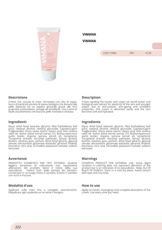VIMANA
VIMANA
COD 71006 5PV 10.5€
Descrizione Description
Crema che coccola le mani, formulata con olio di argan,
burro di karité ed estratto di avena biologica che donano alla
pelle elasticità ed un aspetto giovanile grazie alle loro
proprietà antiossidanti, antiage ed emollienti. Una crema di
facile assorbimento che lascia la pelle morbida e idratata.
Cream spoiling the hands, with argan oil, karité butter and
biological oats extract for elasticity of the skin and younger
aspect due to anti-oxidant, anti-ageing and emollient
properties. The cream is absorbed easily and the skin
becomes soft and hydrated.
Ingredienti Ingredients
Aqua; ethyl hexyl stearate; glycerin; Aloe barbadensis leaf
juice; cetearyl alcohol; cetearyl glucoside; Caprylic/Capric
Tryglycerides; Oryza sativa starch; stearic acid; Vitis vinifera
seed oil; Avena sativa kernel extract (*); Buthyruspermum
parkii butter; Argania spinosa kernel oil; tocopherol;
Tocopheryl Acetate; Ascorbyl palmitate; benzyl alcohol;
lecithin; xanthan gum; parfum; ethyl hexyl glicerin; glyceryl
sterate; tetrasodium glutamate diacetate; geraniol; linalool;
limonene; citric acid; citronellol; potassium sorbate; sodium
benzoate
Aqua; ethyl hexyl stearate; glycerin; Aloe barbadensis leaf
juice; cetearyl alcohol; cetearyl glucoside; Caprylic/Capric
Tryglycerides; Oryza sativa starch; stearic acid; Vitis vinifera
seed oil; Avena sativa kernel extract (*); Buthyruspermum
parkii butter; Argania spinosa kernel oil; tocopherol;
Tocopheryl Acetate; Ascorbyl palmitate; benzyl alcohol;
lecithin; xanthan gum; parfum; ethyl hexyl glicerin; glyceryl
sterate; tetrasodium glutamate diacetate; geraniol; linalool;
limonene; citric acid; citronellol; potassium sorbate; sodium
benzoate
Avvertenze Warnings
PRODOTTO COSMETICO PER USO ESTERNO. Qualche
leggera variazione di colorazione non rappresenta
alterazione del prodotto bensì è indice della sua
naturalezza. Tenere fuori dalla portata dei bambini.
Conservare in un luogo fresco e asciutto. Evitare il contatto
con occhi e mucose.
COSMETIC PRODUCT FOR EXTERNAL USE. Some slight
variation in coloring does not represent alteration of the
product but is an indication of its naturalness. Keep Out Of
Reach Of Children. Store in a cool dry place. Avoid contact
with eyes and mucosae.
Modalità d'uso How to use
Applicare sulle mani fino a completo assorbimento.
Riapplicare ogni qualvolta se ne sente il bisogno.
Apply on hands, massaging until complete absorption of the
cream. Use every time you need.
222
 
