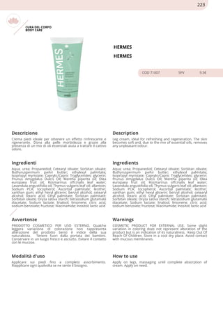 CURA DEL CORPO
BODY CARE
HERMES
HERMES
COD 71007 5PV 9.5€
Descrizione Description
Crema piedi ideale per ottenere un effetto rinfrescante e
rigenerante. Dona alla pelle morbidezza e grazie alla
presenza di un mix di oli essenziali aiuta a trattare il cattivo
odore.
Leg cream, ideal for refreshing and regeneration. The skin
becomes soft and, due to the mix of essential oils, removes
any unpleasant odour.
Ingredienti Ingredients
Aqua; urea; Propanediol; Cetearyl olivate; Sorbitan olivate;
Buthyruspermum parkii butter; ethylexyl palmitate;
Isopropyl myristate; Caprylic/Capric Tryglycerides; glycerin;
Prunus Amygdalus Dulcis Oil; Mentha piperita oil; Olea
europaea fruit oil; Rosmarinus offcinalis leaf water;
Lavandula angustifolia oil; Thymus vulgaris leaf oil; allantoin;
Sodium PCA; tocopherol; Ascorbyl palmitate; lecithin;
xanthan gum; ethyl hexyl glicerin; benzyl alcohol; cetearyl
alcohol; stearic acid; Cetyl palmitate; Sorbitan palmitate;
Sorbitan oleate; Oryza sativa starch; tetrasodium glutamate
diacetate; Sodium lactate; linalool; limonene; citric acid;
sodium benzoate; fructose; Niacinamide; Inositol; lactic acid
Aqua; urea; Propanediol; Cetearyl olivate; Sorbitan olivate;
Buthyruspermum parkii butter; ethylexyl palmitate;
Isopropyl myristate; Caprylic/Capric Tryglycerides; glycerin;
Prunus Amygdalus Dulcis Oil; Mentha piperita oil; Olea
europaea fruit oil; Rosmarinus offcinalis leaf water;
Lavandula angustifolia oil; Thymus vulgaris leaf oil; allantoin;
Sodium PCA; tocopherol; Ascorbyl palmitate; lecithin;
xanthan gum; ethyl hexyl glicerin; benzyl alcohol; cetearyl
alcohol; stearic acid; Cetyl palmitate; Sorbitan palmitate;
Sorbitan oleate; Oryza sativa starch; tetrasodium glutamate
diacetate; Sodium lactate; linalool; limonene; citric acid;
sodium benzoate; fructose; Niacinamide; Inositol; lactic acid
Avvertenze Warnings
PRODOTTO COSMETICO PER USO ESTERNO. Qualche
leggera variazione di colorazione non rappresenta
alterazione del prodotto bensì è indice della sua
naturalezza. Tenere fuori dalla portata dei bambini.
Conservare in un luogo fresco e asciutto. Evitare il contatto
con le mucose.
COSMETIC PRODUCT FOR EXTERNAL USE. Some slight
variation in coloring does not represent alteration of the
product but is an indication of its naturalness. Keep Out Of
Reach Of Children. Store in a cool dry place. Avoid contact
with mucous membranes.
Modalità d'uso How to use
Applicare sui piedi fino a completo assorbimento.
Riapplicare ogni qualvolta se ne sente il bisogno.
Apply on legs, massaging until complete absorption of
cream. Apply on need.
223
 
