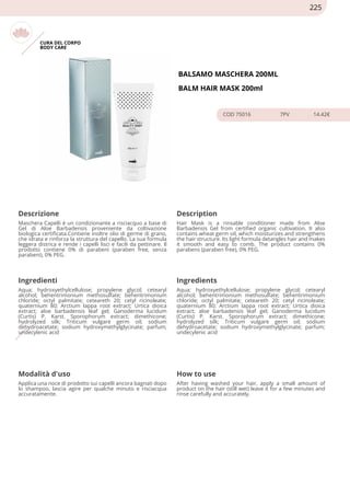 CURA DEL CORPO
BODY CARE
BALSAMO MASCHERA 200ML
BALM HAIR MASK 200ml
COD 75016 7PV 14.42€
Descrizione Description
Maschera Capelli è un condizionante a risciacquo a base di
Gel di Aloe Barbadensis proveniente da coltivazione
biologica certificata.Contiene inoltre olio di germe di grano,
che idrata e rinforza la struttura del capello. La sua formula
leggera districa e rende i capelli lisci e facili da pettinare. Il
prodotto contiene 0% di parabeni (paraben free, senza
parabeni), 0% PEG.
Hair Mask is a rinsable conditioner made from Aloe
Barbadensis Gel from certified organic cultivation. It also
contains wheat germ oil, which moisturizes and strengthens
the hair structure. Its light formula detangles hair and makes
it smooth and easy to comb. The product contains 0%
parabens (paraben free), 0% PEG.
Ingredienti Ingredients
Aqua; hydroxyethylcellulose; propylene glycol; cetearyl
alcohol; behentrimonium methosulfate; behentrimonium
chloride; octyl palmitate; ceteareth 20; cetyl ricinoleate;
quaternium 80; Arctium lappa root extract; Urtica dioica
extract; aloe barbadensis leaf gel; Ganoderma lucidum
(Curtis) P. Karst. Sporophorum extract; dimethicone;
hydrolyzed silk; Triticum vulgare germ oil; sodium
dehydroacetate; sodium hydroxymethylglycinate; parfum;
undecylenic acid
Aqua; hydroxyethylcellulose; propylene glycol; cetearyl
alcohol; behentrimonium methosulfate; behentrimonium
chloride; octyl palmitate; ceteareth 20; cetyl ricinoleate;
quaternium 80; Arctium lappa root extract; Urtica dioica
extract; aloe barbadensis leaf gel; Ganoderma lucidum
(Curtis) P. Karst. Sporophorum extract; dimethicone;
hydrolyzed silk; Triticum vulgare germ oil; sodium
dehydroacetate; sodium hydroxymethylglycinate; parfum;
undecylenic acid
Modalità d'uso How to use
Applica una noce di prodotto sui capelli ancora bagnati dopo
lo shampoo, lascia agire per qualche minuto e risciacqua
accuratamente.
After having washed your hair, apply a small amount of
product on the hair (still wet) leave it for a few minutes and
rinse carefully and accurately.
225
 