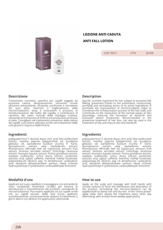 LOZIONE ANTI CADUTA
ANTI FALL LOTION
COD 75017 21PV 36.05€
Descrizione Description
Trattamento cosmetico specifico per capelli soggetti ad
eccessiva caduta, desquamazione, untuosità. Grazie
all'azione antiossidante, idratante, purificante e stimolante
dei suoi attivi, favorisce il miglioramento della
microcircolazione, aiuta a contrastare il processo di
miniaturizzazione del bulbo del capello, e contribuisce al
ripristino dei valori normali della fisiologia cutanea,
riducendo la formazione di forfora e la produzione eccessiva
di sebo. Consigliato nel trattamento preventivo della caduta
dei capelli, può essere utilizzato anche nel trattamento della
cute grassa e impura e della forfora.
Specific cosmetic treatment for hair subject to excessive fall,
flaking, greasiness.Thanks to the antioxidant, moisturizing,
purifying and stimulating action of its active ingredients, it
promotes the improvement of microcirculation, helps to
counteract the miniaturization process of the hair bulb, and
contributes to the restoration of the normal values of skin
physiology, reducing the formation of dandruff and
excessive sebum production. Recommended in the
preventive treatment of hair loss, can also be used in the
treatment of oily and impure skin and dandruff.
Ingredienti Ingredients
polyquaternium 7; alcohol; Aqua; citric acid; Vitis vinifera leaf
extract; mentha piperita (peppermint) oil; Eucaliptus
globulus oil; Ganoderma lucidum (Curtis) P. Karst.
Sporophorum extract; aloe barbadensis extract;
Rosmariunus officinalis leaf oil; Capsicuum annuum fruit
axtract; Serenoa serrulata extract; Cimicifuga racemosa
extract; Humulus lupulus extract; Punica granatium extract;
soybean isoflavones; Urtica dioica extract; piridoxine;
ascorbic acid; xylitol; caffeine; menthol; methyl nicotinate;
polysorbate-20; Glicerin; peg 14 dimethicone; undecylenic
acid; disodium dehydroacetate; parfum; Hexyl cinamal;
hydroxyisohexyl-3 cyclohexene; carboxaldehyde; limonene
polyquaternium 7; alcohol; Aqua; citric acid; Vitis vinifera leaf
extract; mentha piperita (peppermint) oil; Eucaliptus
globulus oil; Ganoderma lucidum (Curtis) P. Karst.
Sporophorum extract; aloe barbadensis extract;
Rosmariunus officinalis leaf oil; Capsicuum annuum fruit
axtract; Serenoa serrulata extract; Cimicifuga racemosa
extract; Humulus lupulus extract; Punica granatium extract;
soybean isoflavones; Urtica dioica extract; piridoxine;
ascorbic acid; xylitol; caffeine; menthol; methyl nicotinate;
polysorbate-20; Glicerin; peg 14 dimethicone; undecylenic
acid; disodium dehydroacetate; parfum; Hexyl cinamal;
hydroxyisohexyl-3 cyclohexene; carboxaldehyde; limonene
Modalità d'uso How to use
Applicare sul cuoio capelluto e massaggiare con entrambe le
mani compiendo movimenti circolari per favorire la
distribuzione e l'assorbimento del prodotto, stimolando la
microcircolazione. Può essere applicato sia sui capelli umidi
che sui capelli asciutti. Nella fase d'urto applicare
quotidianamente, successivamente ripetere il trattamento a
giorni alterni con almeno tre applicazioni settimanali.
Apply on the scalp and massage with both hands with
circular motions to favor the distribution and absorption of
the product, stimulating the microcirculation.It can be
applied both to damp hair and dry hair. In the “shock phase”
apply daily, then repeat the treatment every other day
alternating, with at least three weekly applications.
226
 