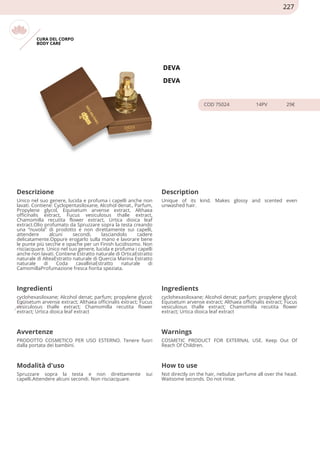 CURA DEL CORPO
BODY CARE
DEVA
DEVA
COD 75024 14PV 29€
Descrizione Description
Unico nel suo genere, lucida e profuma i capelli anche non
lavati. Contiene: Cyclopentasiloxane, Alcohol denat., Parfum,
Propylene glycol, Equisetum arvense extract, Althaea
officinalis extract, Fucus vesiculosus thalle extract,
Chamomilla recutita flower extract, Urtica dioica leaf
extract.Olio profumato da Spruzzare sopra la testa creando
una “nuvola” di prodotto e non direttamente sui capelli,
attendere alcuni secondi, lasciandolo cadere
delicatamente.Oppure erogarlo sulla mano e lavorare bene
le punte più secche e opache per un Finish lucidissimo. Non
risciacquare. Unico nel suo genere, lucida e profuma i capelli
anche non lavati. Contiene Estratto naturale di OrticaEstratto
naturale di AlteaEstratto naturale di Quercia Marina Estratto
naturale di Coda cavallinaEstratto naturale di
CamomillaProfumazione fresca fiorita speziata.
Unique of its kind. Makes glossy and scented even
unwashed hair.
Ingredienti Ingredients
cyclohexasiloxane; Alcohol denat; parfum; propylene glycol;
Equisetum arvense extract; Althaea officinalis extract; Fucus
vesiculosus thalle extract; Chamomilla recutita flower
extract; Urtica dioica leaf extract
cyclohexasiloxane; Alcohol denat; parfum; propylene glycol;
Equisetum arvense extract; Althaea officinalis extract; Fucus
vesiculosus thalle extract; Chamomilla recutita flower
extract; Urtica dioica leaf extract
Avvertenze Warnings
PRODOTTO COSMETICO PER USO ESTERNO. Tenere fuori
dalla portata dei bambini.
COSMETIC PRODUCT FOR EXTERNAL USE. Keep Out Of
Reach Of Children.
Modalità d'uso How to use
Spruzzare sopra la testa e non direttamente sui
capelli.Attendere alcuni secondi. Non risciacquare.
Not directly on the hair, nebulize perfume all over the head.
Waitsome seconds. Do not rinse.
227
 