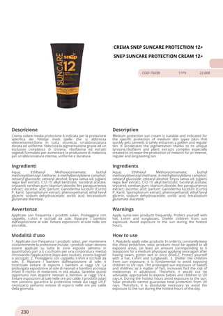 CREMA SNEP SUNCARE PROTECTION 12+
SNEP SUNCARE PROTECTION CREAM 12+
COD 75038 11PV 22.66€
Descrizione Description
Crema solare media protezione è indicata per la protezione
specifica dei fototipi medi (pelle che si abbronza
velocemente).Dona in tutta sicurezza un’abbronzatura
dorata ed uniforme. Velocizza la pigmentazione grazie ad un
esclusivo complesso di tirosina, riboflavina ed estratti
vegetali formulato per aumentare la produzione di melanina
per un’abbronzatura intensa, uniforme e duratura.
Medium protection sun cream is suitable and indicated for
the specific protection of medium skin types (skin that
quickly gets tanned). It safely enhances a golden and regular
tan. It accelerates the pigmentation thanks to its unique
tyrosine,riboflavin and plant extracts complex especially
created to increase the production of melanin for an intense,
regular and long-lasting tan.
Ingredienti Ingredients
Aqua; Ethlhexyl Methoxycinnamate; buthyl
methoxydibenzoyl methane; 4-methylbenzylidene camphor;
cetearyl glucoside; cetearyl alcohol; Oryza sativa oil; Juglans
regia leaf extract; C12-15 alkyl benzoate; tocoferyl acetate;
oryzanol; xanthan gum; titanium dioxide; llex paraguariensis
extract; ascorbic acid; parfum; Ganoderma lucidum (Curtis)
P. Karst. Sporophorum extract; phenoxyethanol; ethyl hexyl
glicerin; sodium dehydroacetate; sorbic acid; tetrasodium
glutamate diacetate
Aqua; Ethlhexyl Methoxycinnamate; buthyl
methoxydibenzoyl methane; 4-methylbenzylidene camphor;
cetearyl glucoside; cetearyl alcohol; Oryza sativa oil; Juglans
regia leaf extract; C12-15 alkyl benzoate; tocoferyl acetate;
oryzanol; xanthan gum; titanium dioxide; llex paraguariensis
extract; ascorbic acid; parfum; Ganoderma lucidum (Curtis)
P. Karst. Sporophorum extract; phenoxyethanol; ethyl hexyl
glicerin; sodium dehydroacetate; sorbic acid; tetrasodium
glutamate diacetate
Avvertenze Warnings
Applicate con frequenza i prodotti solari. Proteggersi con
cappello, t-shirt e occhiali da sole. Riparare i bambini
dall'esposizione al sole. Evitare esposizioni al sole nelle ore
più calde.
Apply sunscreen products frequently. Protect yourself with
hat, t-shirt and sunglasses. Shelter children from sun
exposure. Avoid exposure to the sun during the hottest
hours.
Modalità d'uso How to use
1. Applicate con frequenza i prodotti solari: per mantenere
costantemente la protezione iniziale, i prodotti solari devono
essere applicati su tutte le zone esposte (almeno in
quantitativo pari a 6 cucchiaini per una corporatura media)
rinnovando l’applicazione dopo aver nuotato, essersi bagnati
o asciugati. 2. Proteggersi con cappello, t-shirt e occhiali da
sole. 3. Riparare i bambini dall’esposizione al sole: è
essenziale evitare di esporre i bambini ai raggi UV. La
prolungata esposizione al sole di neonati e bambini accresce
infatti il rischio di melanomi in età adulta. Sarebbe quindi
opportuno non esporre neonati e bambini ai raggi UV.4.
Evitare esposizioni al sole nelle ore più calde: I prodotti solari
non possono garantire la protezione totale dai raggi UV.E’
necessario pertanto evitare di esporsi nelle ore più calde
della giornata.
1. Regularly apply solar products: In order to constantly keep
the initial protection, solar products must be applied to all
exposed areas, (at least an amount corresponding to 6
teaspoons for a medium physique) applying once again after
having swam, gotten wet or once dried.2. Protect yourself
with a hat, t-shirt and sunglasses. 3. Shelter the children
from sun exposure: it is fundamental to avoid exposing
children to UV rays. The prolonged sun exposure of babies
and children, as a matter of fact, increases fact the risk of
melanomas in adulthood. Therefore, it would not be
advisable, appropriate to expose babies and children to UV
rays.4. During the hottest hours avoid exposure to the sun:
Solar products cannot guarantee total protection from UV
rays. Therefore, it is absolutely necessary to avoid the
exposure to the sun during the hottest hours of the day.
230
 