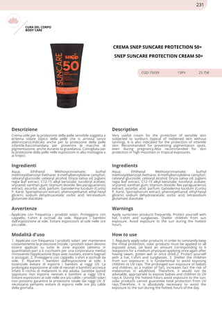 CURA DEL CORPO
BODY CARE
CREMA SNEP SUNCARE PROTECTION 50+
SNEP SUNCARE PROTECTION CREAM 50+
COD 75039 13PV 25.75€
Descrizione Description
Crema utile per la protezione della pelle sensibile soggetta a
eritema solare (tipico della pelle che si arrossa senza
abbronzarsi).Indicata anche per la protezione della pelle
infantile.Raccomandata per prevenire le macchie di
pigmentazione, anche durante la gravidanza. Consigliata per
la protezione della pelle nelle esposizioni in alta montagna o
ai tropici.
Very useful cream for the protection of sensible skin
subjected to sunburn (typical of reddened skin without
tanning). It is also indicated for the protection of infantile
skin. Recommended for preventing pigmentation spots,
even during pregnancy.Also recommended for skin
protection in high mountain or tropical exposures.
Ingredienti Ingredients
Aqua; Ethlhexyl Methoxycinnamate; buthyl
methoxydibenzoyl methane; 4-methylbenzylidene camphor;
cetearyl glucoside; cetearyl alcohol; Oryza sativa oil; Juglans
regia leaf extract; C12-15 alkyl benzoate; tocoferyl acetate;
oryzanol; xanthan gum; titanium dioxide; llex paraguariensis
extract; ascorbic acid; parfum; Ganoderma lucidum (Curtis)
P. Karst. Sporophorum extract; phenoxyethanol; ethyl hexyl
glicerin; sodium dehydroacetate; sorbic acid; tetrasodium
glutamate diacetate
Aqua; Ethlhexyl Methoxycinnamate; buthyl
methoxydibenzoyl methane; 4-methylbenzylidene camphor;
cetearyl glucoside; cetearyl alcohol; Oryza sativa oil; Juglans
regia leaf extract; C12-15 alkyl benzoate; tocoferyl acetate;
oryzanol; xanthan gum; titanium dioxide; llex paraguariensis
extract; ascorbic acid; parfum; Ganoderma lucidum (Curtis)
P. Karst. Sporophorum extract; phenoxyethanol; ethyl hexyl
glicerin; sodium dehydroacetate; sorbic acid; tetrasodium
glutamate diacetate
Avvertenze Warnings
Applicate con frequenza i prodotti solari. Proteggersi con
cappello, t-shirt e occhiali da sole. Riparare i bambini
dall'esposizione al sole. Evitare esposizioni al sole nelle ore
più calde.
Apply sunscreen products frequently. Protect yourself with
hat, t-shirt and sunglasses. Shelter children from sun
exposure. Avoid exposure to the sun during the hottest
hours.
Modalità d'uso How to use
1. Applicate con frequenza i prodotti solari: per mantenere
costantemente la protezione iniziale, i prodotti solari devono
essere applicati su tutte le zone esposte (almeno in
quantitativo pari a 6 cucchiaini per una corporatura media)
rinnovando l’applicazione dopo aver nuotato, essersi bagnati
o asciugati. 2. Proteggersi con cappello, t-shirt e occhiali da
sole. 3. Riparare i bambini dall’esposizione al sole: è
essenziale evitare di esporre i bambini ai raggi UV. La
prolungata esposizione al sole di neonati e bambini accresce
infatti il rischio di melanomi in età adulta. Sarebbe quindi
oppotuno non esporre neonati e bambini ai raggi UV.4.
Evitare esposizioni al sole nelle ore più calde: i prodotti solari
non possono garantire la protezione totale dai raggi UV. E’
necessario pertanto evitare di esporsi nelle ore più calde
della giornata.
1. Regularly apply solar products: in order to constantly keep
the initial protection, solar products must be applied to all
exposed areas, (at least an amount corresponding to 6
teaspoons for a medium physique) applying once again after
having swam, gotten wet or once dried.2. Protect yourself
with a hat, t-shirt and sunglasses. 3. Shelter the children
from sun exposure: it is fundamental to avoid exposing
children to UV rays. The prolonged sun exposure of babies
and children, as a matter of fact, increases fact the risk of
melanomas in adulthood. Therefore, it would not be
advisable, appropriate to expose babies and children to UV
rays.4. During the hottest hours avoid exposure to the sun:
solar products cannot guarantee total protection from UV
rays.Therefore, it is absolutely necessary to avoid the
exposure to the sun during the hottest hours of the day.
231
 
