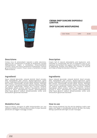 CREMA SNEP SUNCARE DOPOSOLE
LENITIVA
SNEP SUNCARE MOISTURIZING
COD 75036 10PV 20.6€
Descrizione Description
Crema ricca di antiossidanti naturali e acido ialuronico,
specifica per compensare la perdita di idratazione causata
dall’esposizione solare e combattere l’invecchiamento
cutaneo. Dona una fresca sensazione di benessere. Lenisce
gli arrossamenti cutanei. Fissa e aiuta a mantenere a lungo
l’abbronzatura.
Cream full of natural antioxidants and hyaluronic acid,
indicated to compensate the loss of hydration due to sun
exposure and prevent skin aging. It provides a fresh feeling
of well-being. Soothes and relieve skin redness. It secures
and helps to keep the duration of the tan.
Ingredienti Ingredients
Aqua; cetearyl glucoside; cetearyl alcohol; decyl cocoate;
Aloe barbadensis leaf extract; Buthyruspermum parkii
butter; Calendula officinalis extract; Malva sylvestris (mallow)
leaf extract; Chamomilla recutita flover extract; Plantago
major extract; Tocopheryl Acetate; allantoin; Mentha piperita
oil; sodium hyaluronate; sodium pca; fructose; sorbitol;
Hydrolyzed wheat protein; parfum; Ganoderma lucidum
(Curtis) P. Karst. Sporophorum extract; phenoxyethanol;
ethyl hexyl glicerin; sodium dehydroacetate; sorbic acid;
tetrasodium glutamate diacetate
Aqua; cetearyl glucoside; cetearyl alcohol; decyl cocoate;
Aloe barbadensis leaf extract; Buthyruspermum parkii
butter; Calendula officinalis extract; Malva sylvestris (mallow)
leaf extract; Chamomilla recutita flover extract; Plantago
major extract; Tocopheryl Acetate; allantoin; Mentha piperita
oil; sodium hyaluronate; sodium pca; fructose; sorbitol;
Hydrolyzed wheat protein; parfum; Ganoderma lucidum
(Curtis) P. Karst. Sporophorum extract; phenoxyethanol;
ethyl hexyl glicerin; sodium dehydroacetate; sorbic acid;
tetrasodium glutamate diacetate
Modalità d'uso How to use
Dopo la doccia, asciugare la pelle tamponandola con una
salvietta e applicare in buona dose su tutto il corpo, facendo
penetrare con leggeri massaggi circolari.
After having showered, dry the skin by dabbing it with a wet
wipes and apply a considerable amount all over the body,
letting it penetrate with light circular massages
232
 