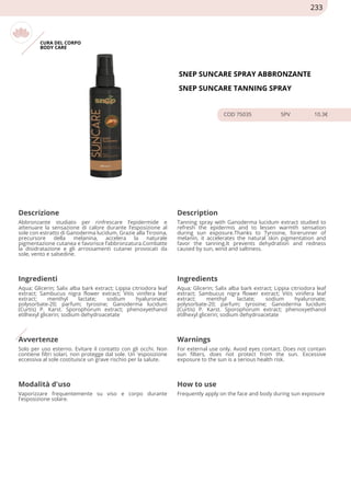 CURA DEL CORPO
BODY CARE
SNEP SUNCARE SPRAY ABBRONZANTE
SNEP SUNCARE TANNING SPRAY
COD 75035 5PV 10.3€
Descrizione Description
Abbronzante studiato per rinfrescare l’epidermide e
attenuare la sensazione di calore durante l’esposizione al
sole con estratto di Ganoderma lucidum. Grazie alla Tirosina,
precursore della melanina, accelera la naturale
pigmentazione cutanea e favorisce l’abbronzatura.Combatte
la disidratazione e gli arrossamenti cutanei provocati da
sole, vento e salsedine.
Tanning spray with Ganoderma lucidum extract studied to
refresh the epidermis and to lessen warmth sensation
during sun exposure.Thanks to Tyrosine, forerunner of
melanin, it accelerates the natural skin pigmentation and
favor the tanning.It prevents dehydration and redness
caused by sun, wind and saltiness.
Ingredienti Ingredients
Aqua; Glicerin; Salix alba bark extract; Lippia citriodora leaf
extract; Sambucus nigra flower extract; Vitis vinifera leaf
extract; menthyl lactate; sodium hyaluronate;
polysorbate-20; parfum; tyrosine; Ganoderma lucidum
(Curtis) P. Karst. Sporophorum extract; phenoxyethanol
etilhexyl glicerin; sodium dehydroacetate
Aqua; Glicerin; Salix alba bark extract; Lippia citriodora leaf
extract; Sambucus nigra flower extract; Vitis vinifera leaf
extract; menthyl lactate; sodium hyaluronate;
polysorbate-20; parfum; tyrosine; Ganoderma lucidum
(Curtis) P. Karst. Sporophorum extract; phenoxyethanol
etilhexyl glicerin; sodium dehydroacetate
Avvertenze Warnings
Solo per uso esterno. Evitare il contatto con gli occhi. Non
contiene filtri solari, non protegge dal sole. Un 'esposizione
eccessiva al sole costituisce un grave rischio per la salute.
For external use only. Avoid eyes contact. Does not contain
sun filters, does not protect from the sun. Excessive
exposure to the sun is a serious health risk.
Modalità d'uso How to use
Vaporizzare frequentemente su viso e corpo durante
l'esposizione solare.
Frequently apply on the face and body during sun exposure
233
 