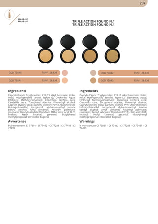 MAKE-UP
MAKE-UP TRIPLE ACTION FOUND N.1
TRIPLE ACTION FOUND N.1
COD 75040 15PV 28.63€
COD 75041 15PV 28.63€
COD 75042 15PV 28.63€
COD 75043 15PV 28.63€
Ingredienti Ingredients
Caprylic/Capric Tryglycerides; C12-15 alkyl benzoate; Kolin;
mica; Hydrogenated Ianolin; Nylon-12; Ozokerite; Aqua;
Ethlhexyl Methoxycinnamate; Copernica cerifera cera;
Candelilla cera; Tocopheryl Acetate; Phenethyl alcohol;
Caprylyl glycon; silica; parfum; lecithin; PVP; Chlorphenesin;
Hdroxycitronellal; tocopherol; alpha-isomethyl ionone
benzyl alcohol; Amyl cinnamal; Ascorbyl palmitate;
coumarin; Benzyl salicylate; Disodium EDTA; citric acid; BHT;
linalool; Hexyl cinamal; geraniol; Butylphenyl
methylpropional; citronellol; Eugenol
Caprylic/Capric Tryglycerides; C12-15 alkyl benzoate; Kolin;
mica; Hydrogenated Ianolin; Nylon-12; Ozokerite; Aqua;
Ethlhexyl Methoxycinnamate; Copernica cerifera cera;
Candelilla cera; Tocopheryl Acetate; Phenethyl alcohol;
Caprylyl glycon; silica; parfum; lecithin; PVP; Chlorphenesin;
Hdroxycitronellal; tocopherol; alpha-isomethyl ionone
benzyl alcohol; Amyl cinnamal; Ascorbyl palmitate;
coumarin; Benzyl salicylate; Disodium EDTA; citric acid; BHT;
linalool; Hexyl cinamal; geraniol; Butylphenyl
methylpropional; citronellol; Eugenol
Avvertenze Warnings
Può contenere CI 77891 - CI 77492 - CI 77288 - CI 77491 - CI
77499
It may contain CI 77891 - CI 77492 - CI 77288 - CI 77491 - CI
77499
237
 