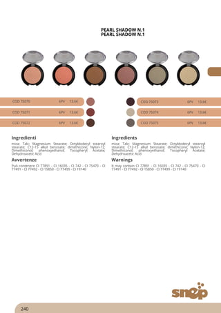 PEARL SHADOW N.1
PEARL SHADOW N.1
COD 75070 6PV 13.6€
COD 75071 6PV 13.6€
COD 75072 6PV 13.6€
COD 75073 6PV 13.6€
COD 75074 6PV 13.6€
COD 75075 6PV 13.6€
Ingredienti Ingredients
mica; Talc; Magnesium Stearate; Octyldodecyl stearoyl
stearate; C12-15 alkyl benzoate; dimethicone; Nylon-12;
Dimethiconol; phenoxyethanol; Tocopheryl Acetate;
Dehydroacetic Acid
mica; Talc; Magnesium Stearate; Octyldodecyl stearoyl
stearate; C12-15 alkyl benzoate; dimethicone; Nylon-12;
Dimethiconol; phenoxyethanol; Tocopheryl Acetate;
Dehydroacetic Acid
Avvertenze Warnings
Può contenere CI 77891 - CI 16035 - CI 742 - CI 75470 - CI
77491 - CI 77492 - CI 15850 - CI 77499 - CI 19140
It may contain CI 77891 - CI 16035 - CI 742 - CI 75470 - CI
77491 - CI 77492 - CI 15850 - CI 77499 - CI 19140
240
 